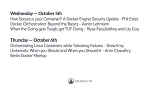 Wednesday — October 5th
How Secure is your Container? A Docker Engine Security Update - Phil Estes
Docker Orchestration: Beyond the Basics - Aaron Lehmann
When the Going gets Tough, get TUF Going - Riyaz Faizullabhoy and Lily Guo
Thursday — October 6th
Orchestrating Linux Containers while Tolerating Failures - Drew Erny
Unikernels: When you Should and When you Shouldn’t - Amir Chaudhry
Berlin Docker Meetup
 