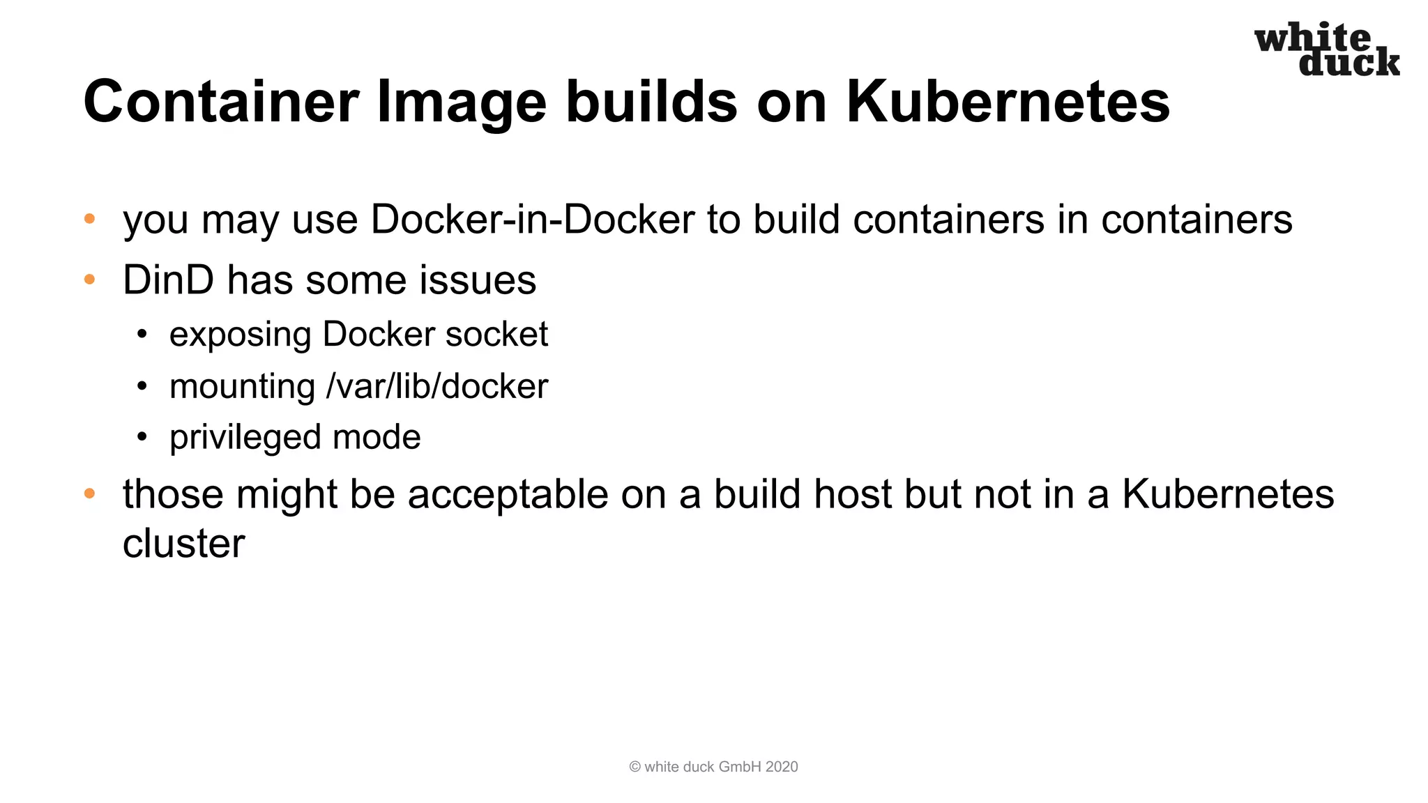Container Image builds on Kubernetes
• you may use Docker-in-Docker to build containers in containers
• DinD has some issues
• exposing Docker socket
• mounting /var/lib/docker
• privileged mode
• those might be acceptable on a build host but not in a Kubernetes
cluster
© white duck GmbH 2020
 