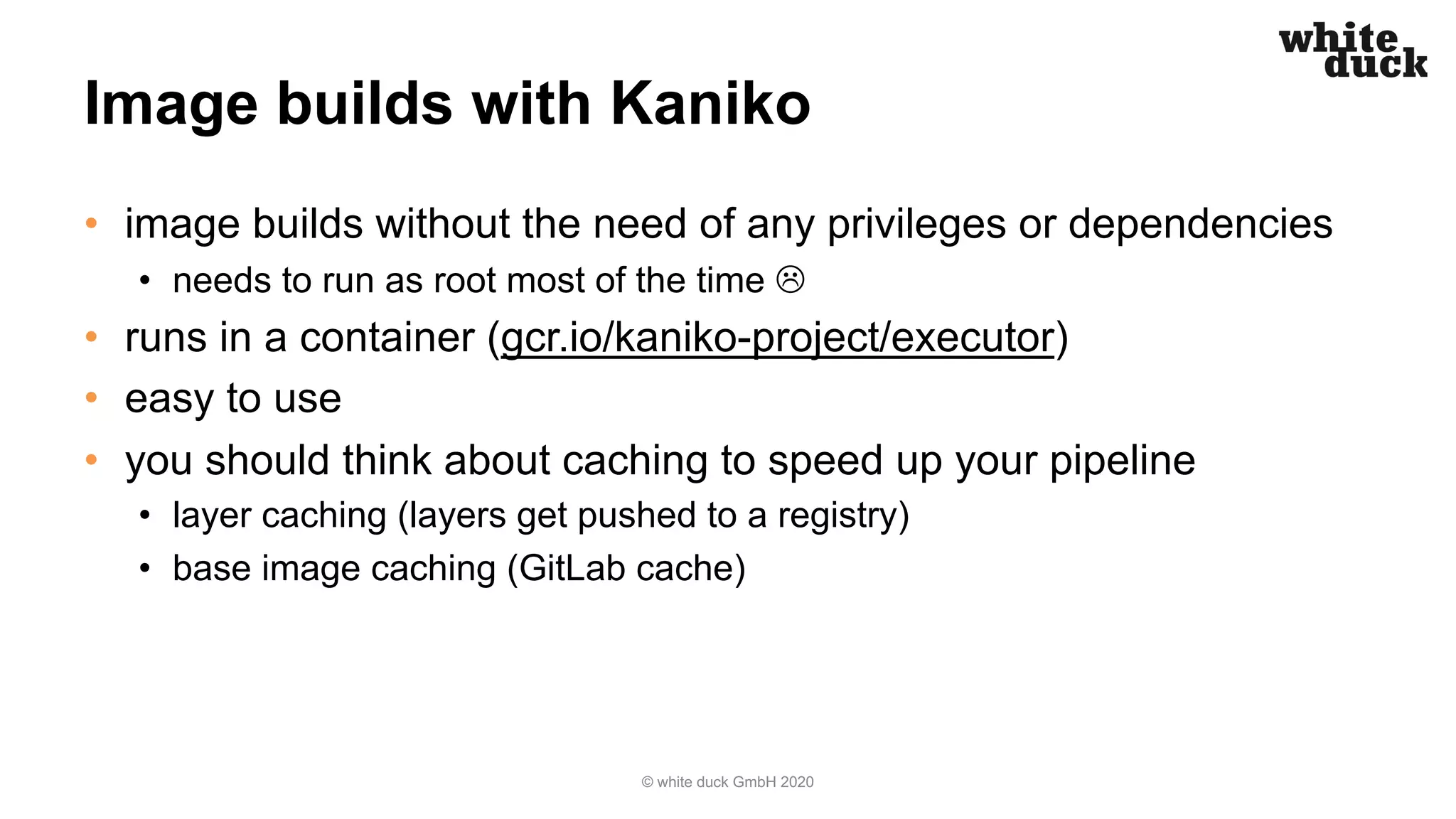 Image builds with Kaniko
• image builds without the need of any privileges or dependencies
• needs to run as root most of the time L
• runs in a container (gcr.io/kaniko-project/executor)
• easy to use
• you should think about caching to speed up your pipeline
• layer caching (layers get pushed to a registry)
• base image caching (GitLab cache)
© white duck GmbH 2020
 