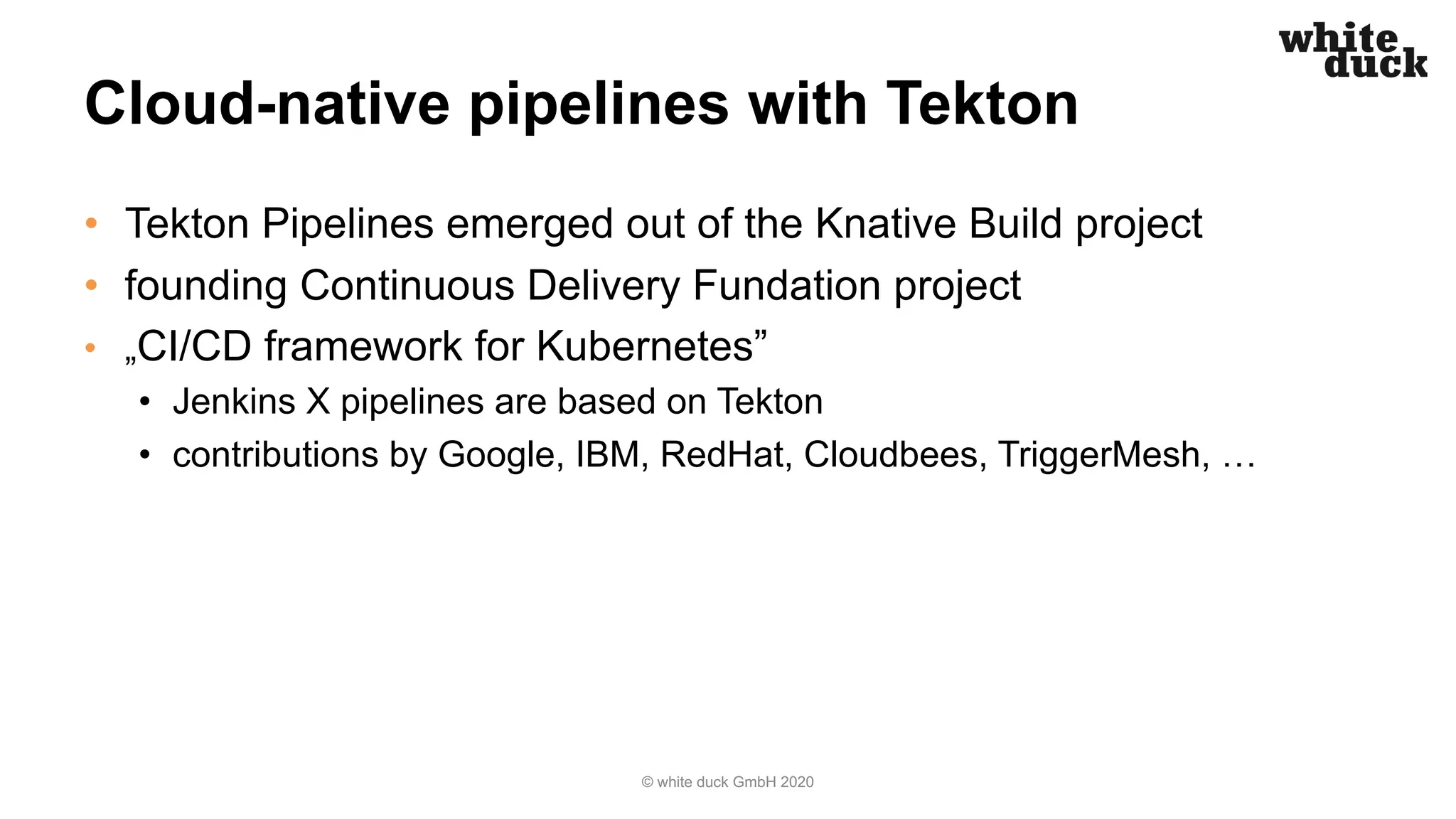 Cloud-native pipelines with Tekton
• Tekton Pipelines emerged out of the Knative Build project
• founding Continuous Delivery Fundation project
• „CI/CD framework for Kubernetes”
• Jenkins X pipelines are based on Tekton
• contributions by Google, IBM, RedHat, Cloudbees, TriggerMesh, …
© white duck GmbH 2020
 