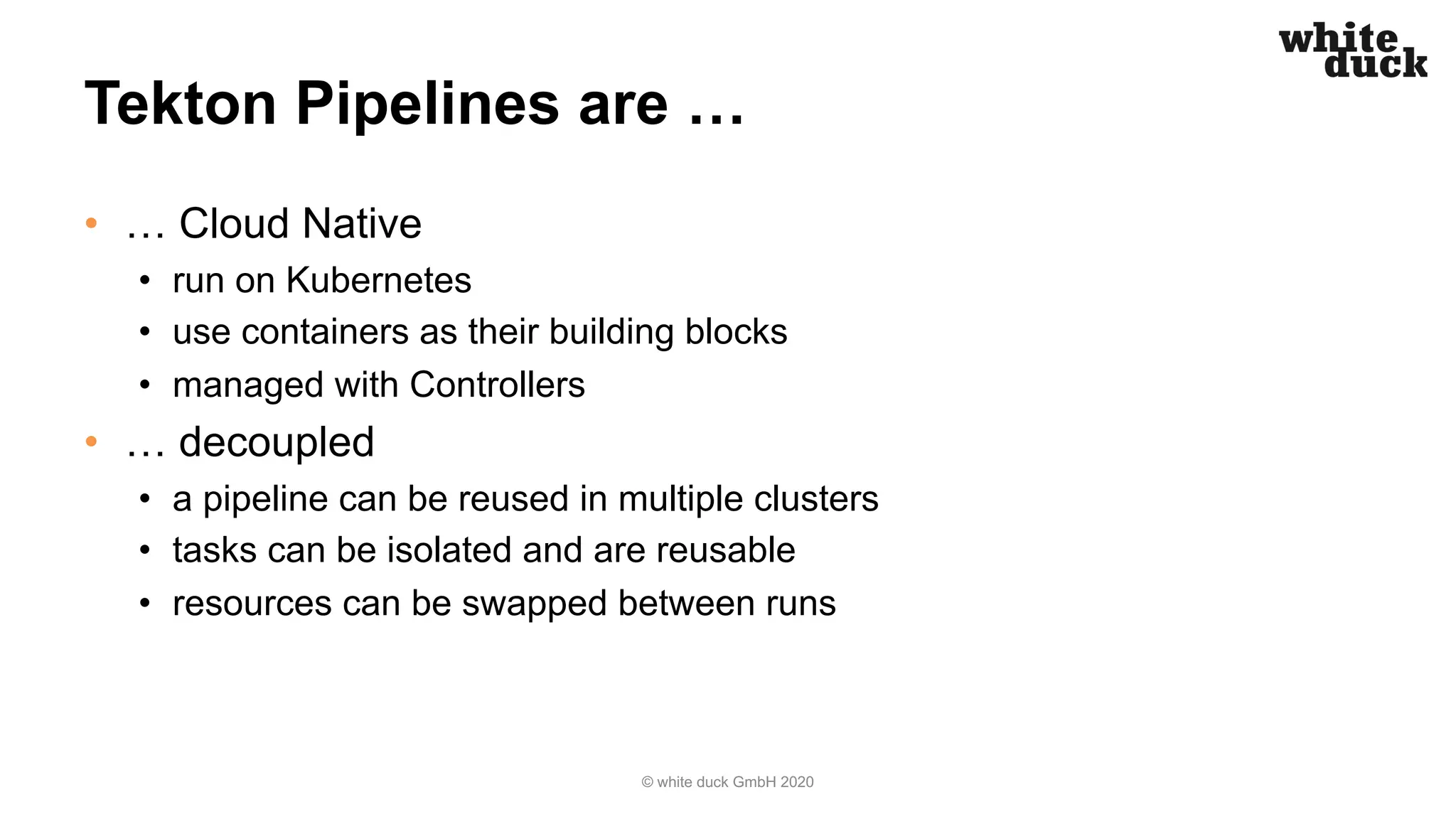 Tekton Pipelines are …
• … Cloud Native
• run on Kubernetes
• use containers as their building blocks
• managed with Controllers
• … decoupled
• a pipeline can be reused in multiple clusters
• tasks can be isolated and are reusable
• resources can be swapped between runs
© white duck GmbH 2020
 