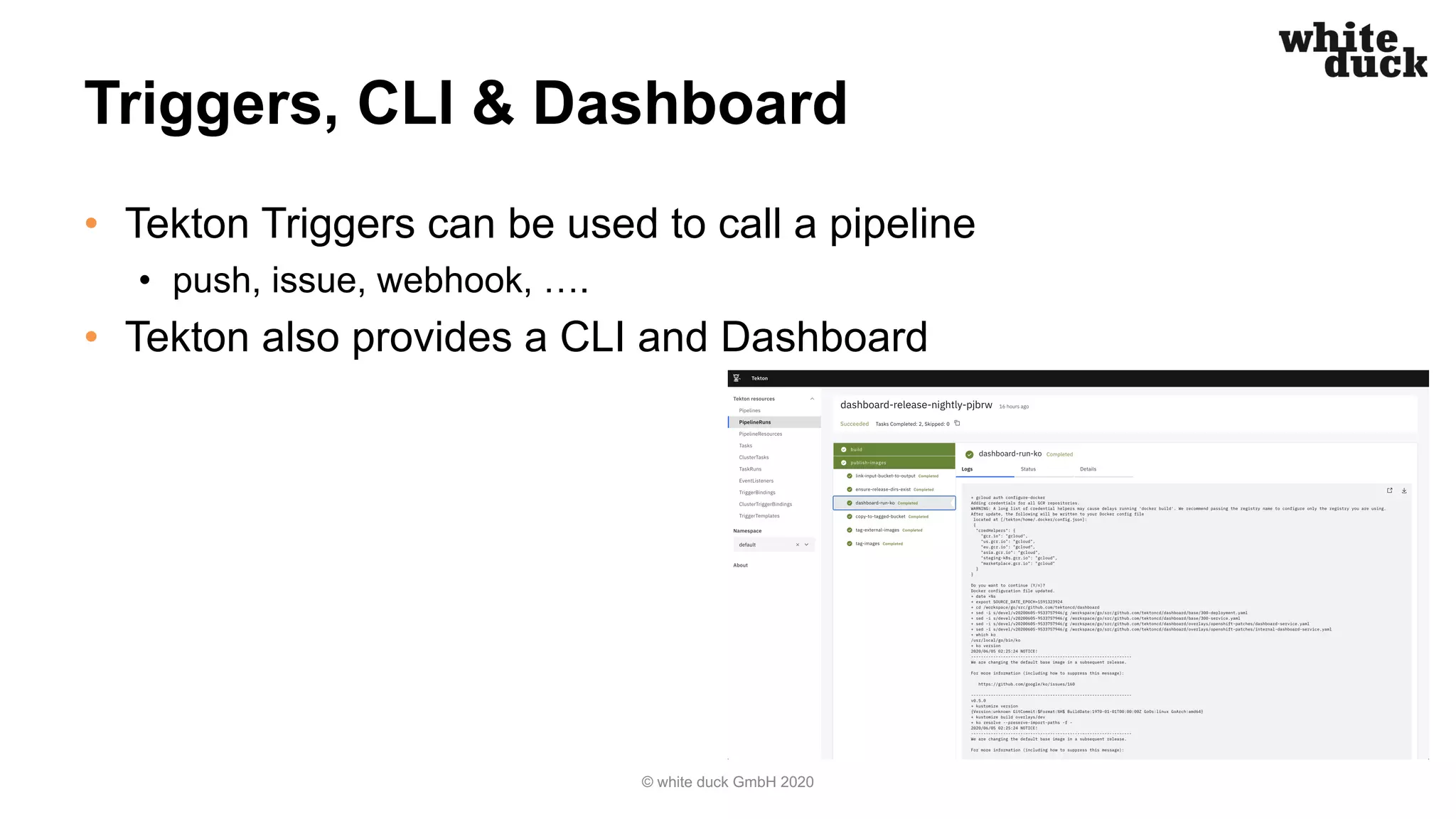 Triggers, CLI & Dashboard
• Tekton Triggers can be used to call a pipeline
• push, issue, webhook, ….
• Tekton also provides a CLI and Dashboard
© white duck GmbH 2020
 