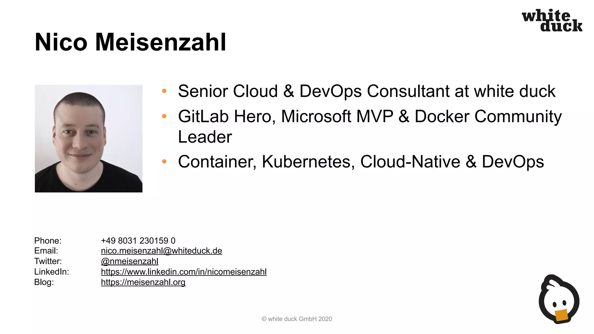 Nico Meisenzahl
• Senior Cloud & DevOps Consultant at white duck
• GitLab Hero, Microsoft MVP & Docker Community
Leader
• Container, Kubernetes, Cloud-Native & DevOps
© white duck GmbH 2020
Phone: +49 8031 230159 0
Email: nico.meisenzahl@whiteduck.de
Twitter: @nmeisenzahl
LinkedIn: https://www.linkedin.com/in/nicomeisenzahl
Blog: https://meisenzahl.org
 