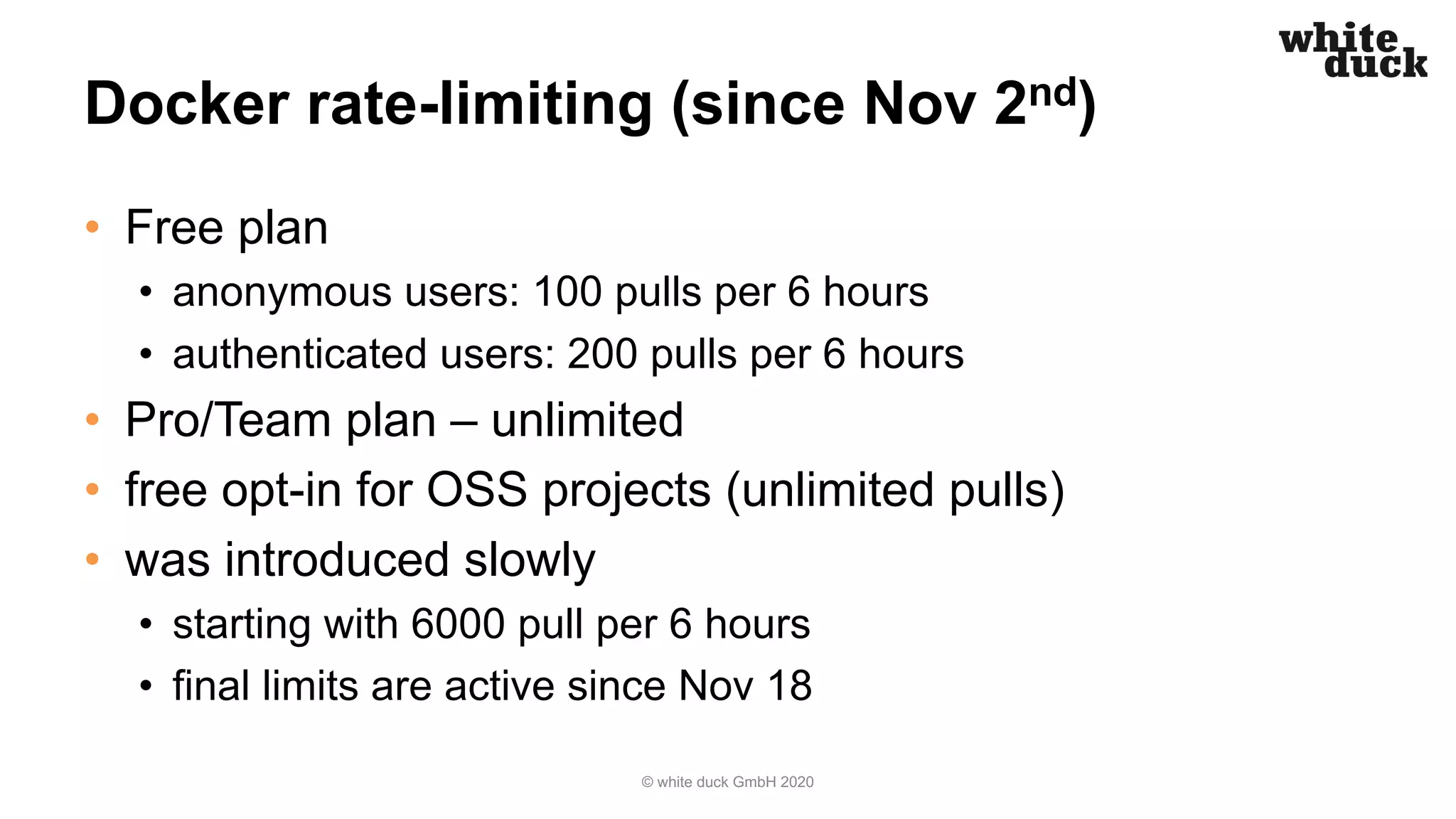Docker rate-limiting (since Nov 2nd)
• Free plan
• anonymous users: 100 pulls per 6 hours
• authenticated users: 200 pulls per 6 hours
• Pro/Team plan – unlimited
• free opt-in for OSS projects (unlimited pulls)
• was introduced slowly
• starting with 6000 pull per 6 hours
• final limits are active since Nov 18
© white duck GmbH 2020
 
