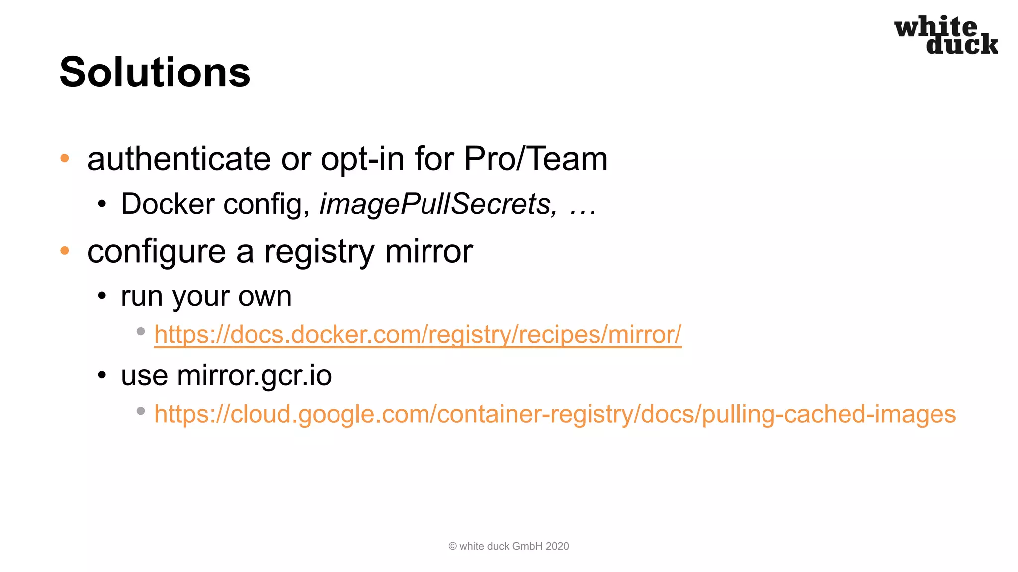 Solutions
• authenticate or opt-in for Pro/Team
• Docker config, imagePullSecrets, …
• configure a registry mirror
• run your own
• https://docs.docker.com/registry/recipes/mirror/
• use mirror.gcr.io
• https://cloud.google.com/container-registry/docs/pulling-cached-images
© white duck GmbH 2020
 