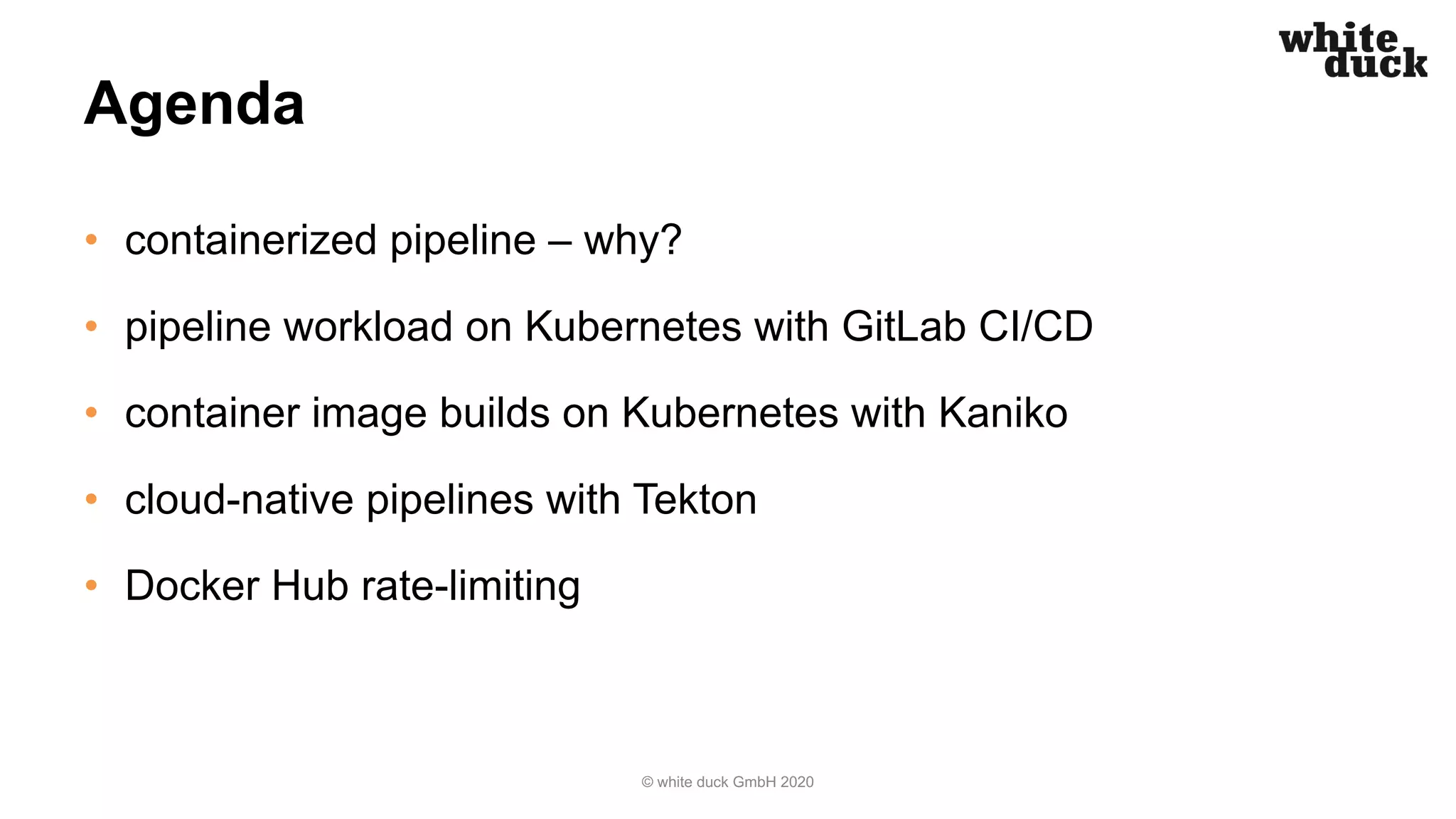 Agenda
• containerized pipeline – why?
• pipeline workload on Kubernetes with GitLab CI/CD
• container image builds on Kubernetes with Kaniko
• cloud-native pipelines with Tekton
• Docker Hub rate-limiting
© white duck GmbH 2020
 