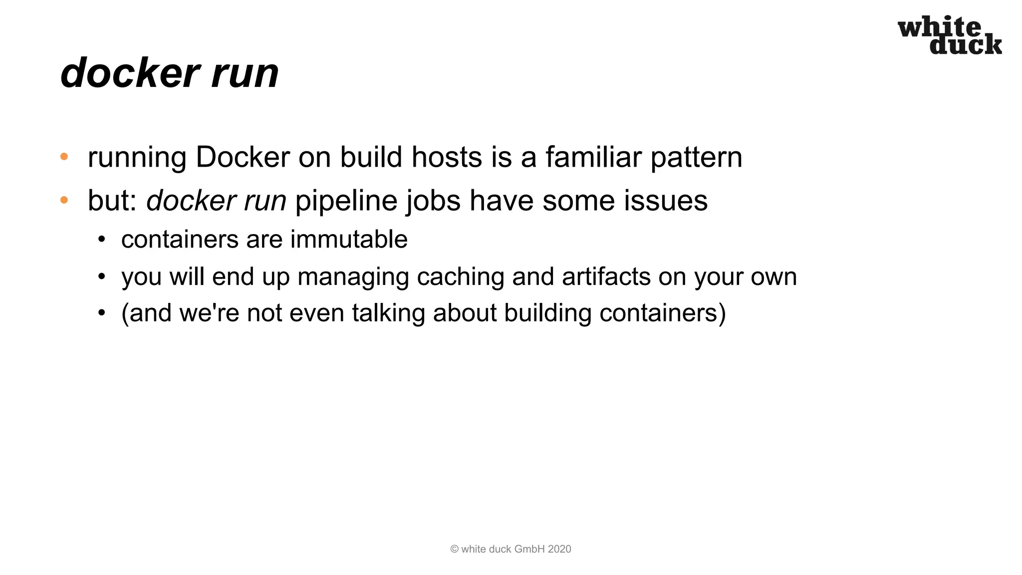 docker run
• running Docker on build hosts is a familiar pattern
• but: docker run pipeline jobs have some issues
• containers are immutable
• you will end up managing caching and artifacts on your own
• (and we're not even talking about building containers)
© white duck GmbH 2020
 