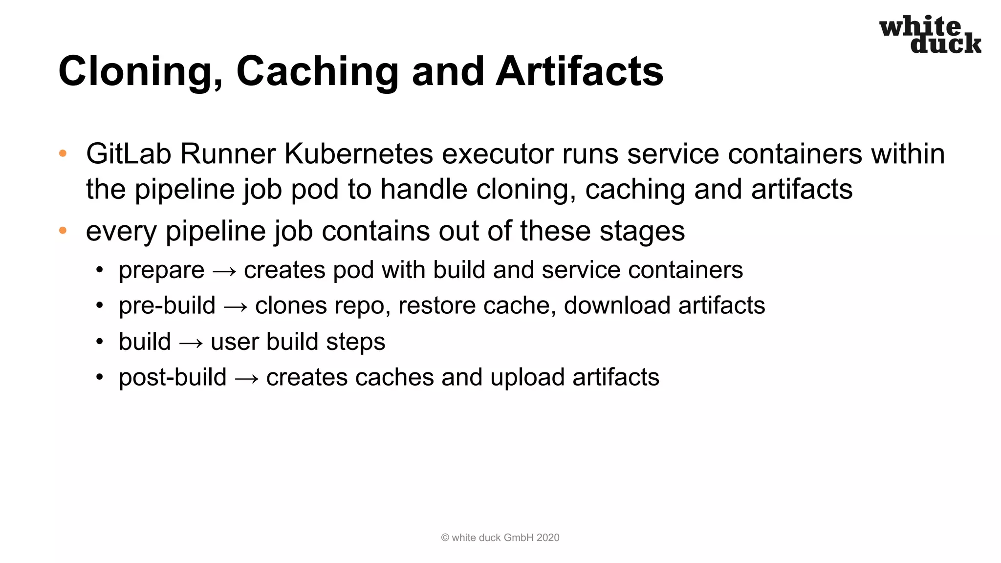 Cloning, Caching and Artifacts
• GitLab Runner Kubernetes executor runs service containers within
the pipeline job pod to handle cloning, caching and artifacts
• every pipeline job contains out of these stages
• prepare → creates pod with build and service containers
• pre-build → clones repo, restore cache, download artifacts
• build → user build steps
• post-build → creates caches and upload artifacts
© white duck GmbH 2020
 