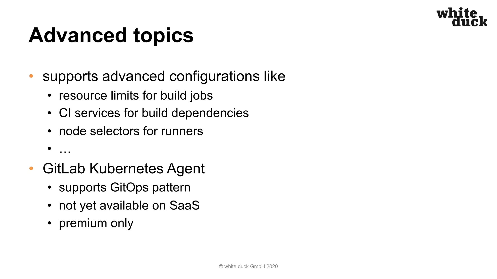 Advanced topics
• supports advanced configurations like
• resource limits for build jobs
• CI services for build dependencies
• node selectors for runners
• …
• GitLab Kubernetes Agent
• supports GitOps pattern
• not yet available on SaaS
• premium only
© white duck GmbH 2020
 