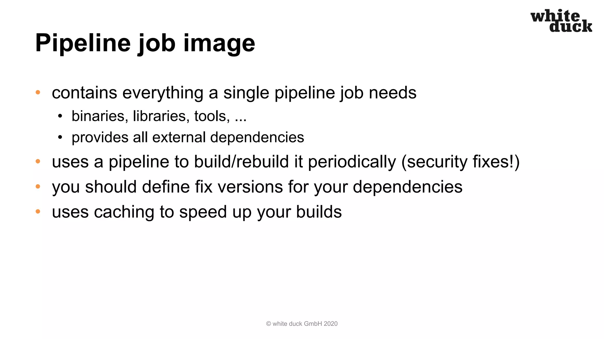 Pipeline job image
• contains everything a single pipeline job needs
• binaries, libraries, tools, ...
• provides all external dependencies
• uses a pipeline to build/rebuild it periodically (security fixes!)
• you should define fix versions for your dependencies
• uses caching to speed up your builds
© white duck GmbH 2020
 