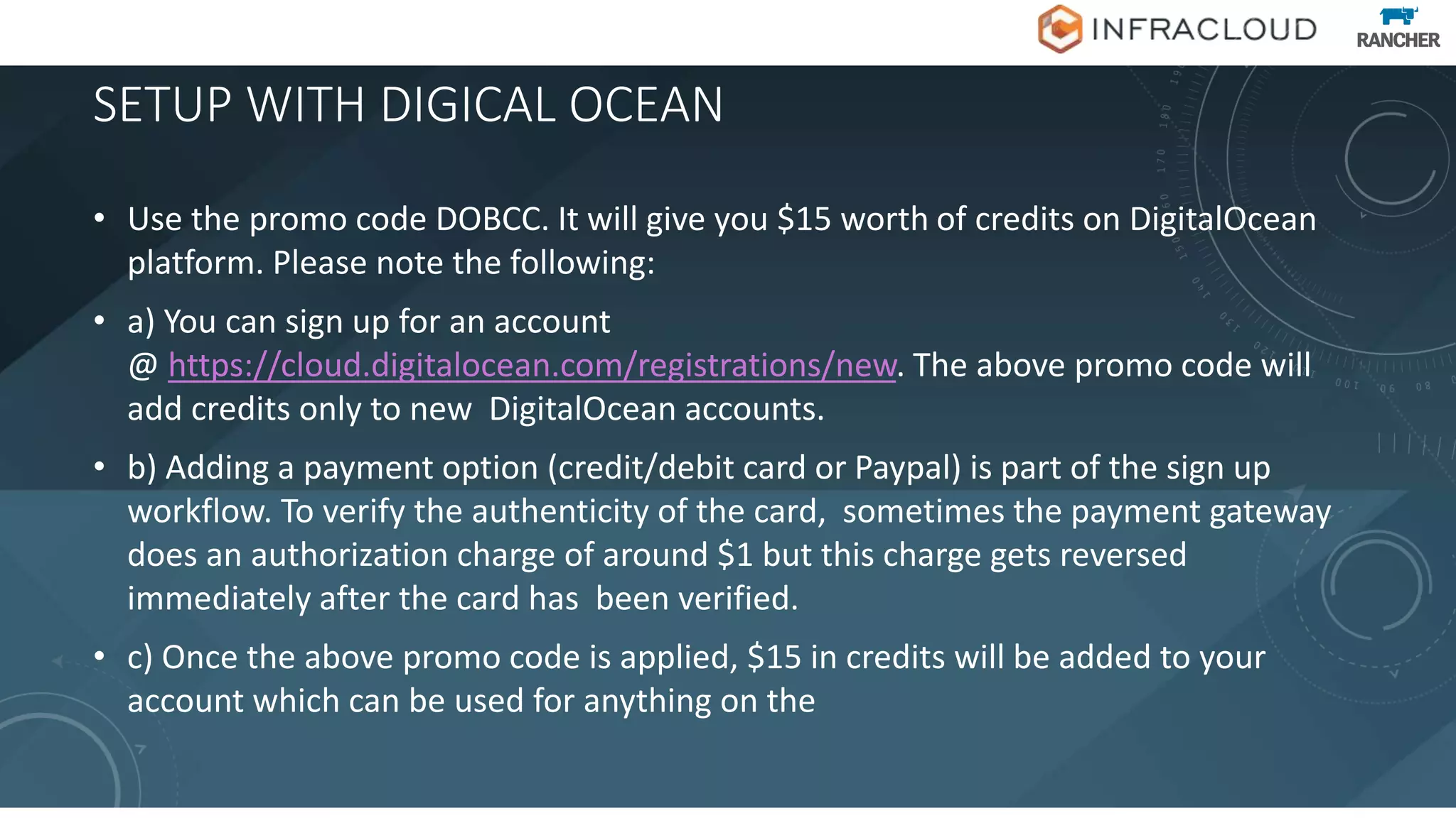 SETUP WITH DIGICAL OCEAN
• Use the promo code DOBCC. It will give you $15 worth of credits on DigitalOcean
platform. Please note the following:
• a) You can sign up for an account
@ https://cloud.digitalocean.com/registrations/new. The above promo code will
add credits only to new DigitalOcean accounts.
• b) Adding a payment option (credit/debit card or Paypal) is part of the sign up
workflow. To verify the authenticity of the card, sometimes the payment gateway
does an authorization charge of around $1 but this charge gets reversed
immediately after the card has been verified.
• c) Once the above promo code is applied, $15 in credits will be added to your
account which can be used for anything on the
 