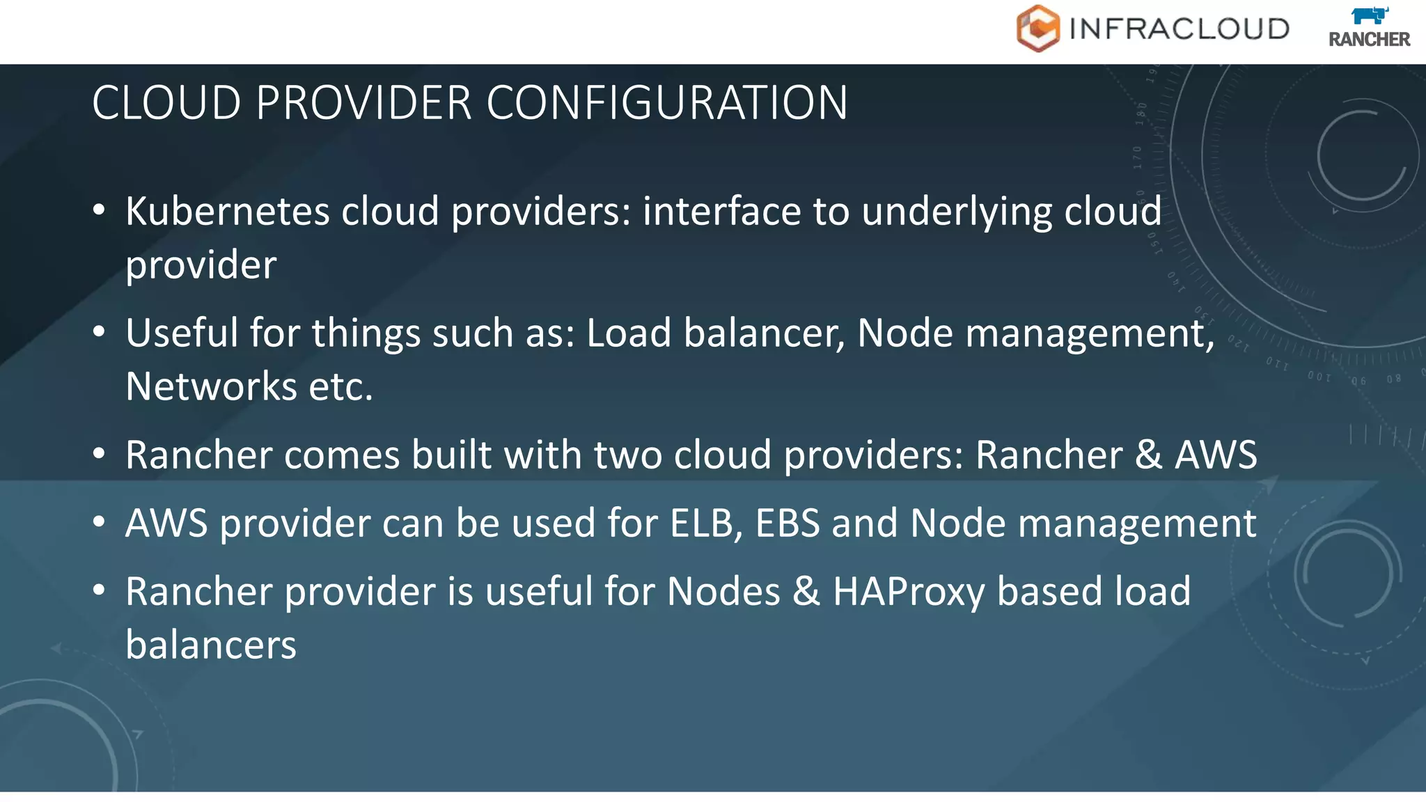 CLOUD PROVIDER CONFIGURATION
• Kubernetes cloud providers: interface to underlying cloud
provider
• Useful for things such as: Load balancer, Node management,
Networks etc.
• Rancher comes built with two cloud providers: Rancher & AWS
• AWS provider can be used for ELB, EBS and Node management
• Rancher provider is useful for Nodes & HAProxy based load
balancers
 
