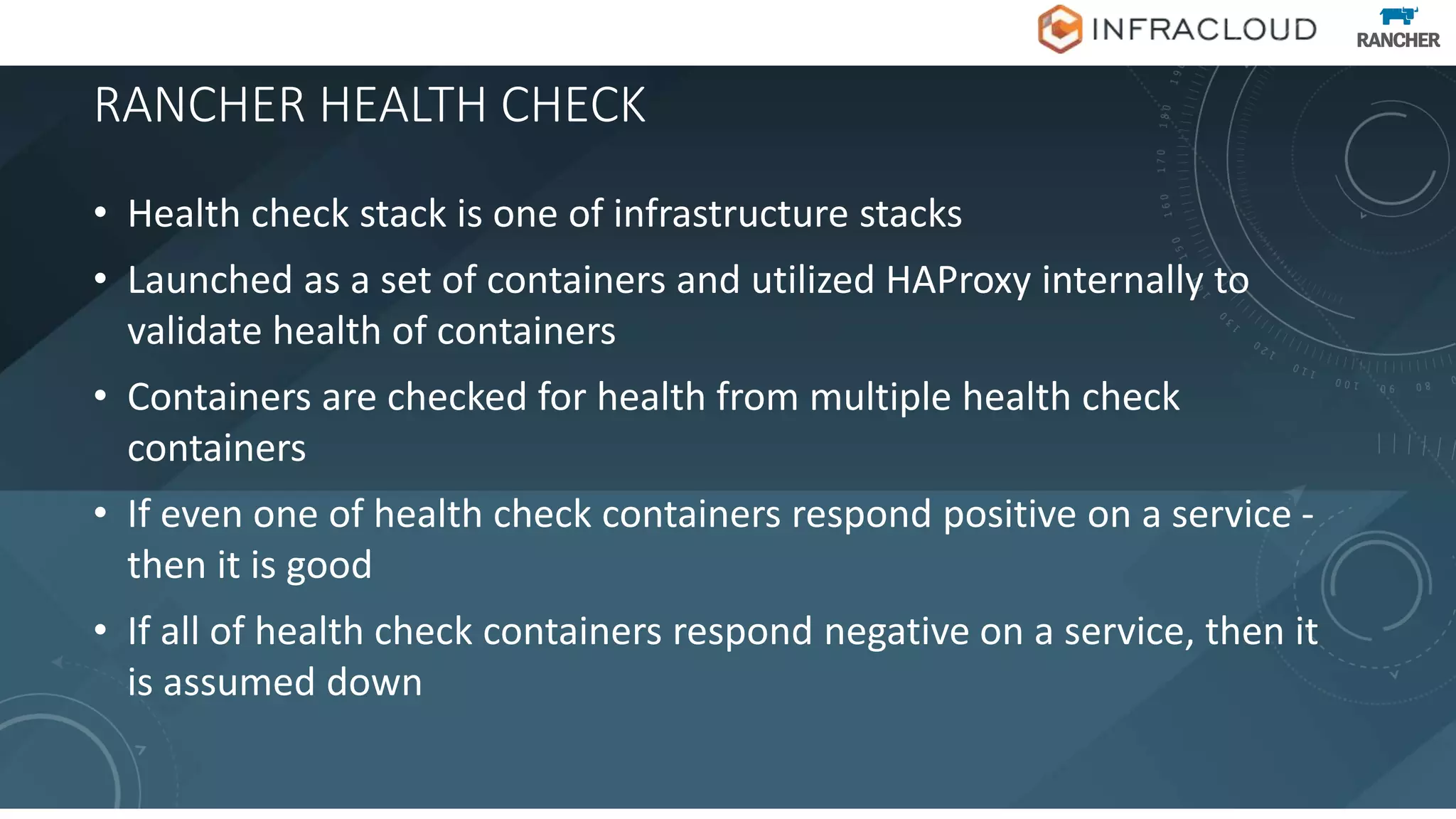 RANCHER HEALTH CHECK
• Health check stack is one of infrastructure stacks
• Launched as a set of containers and utilized HAProxy internally to
validate health of containers
• Containers are checked for health from multiple health check
containers
• If even one of health check containers respond positive on a service -
then it is good
• If all of health check containers respond negative on a service, then it
is assumed down
 