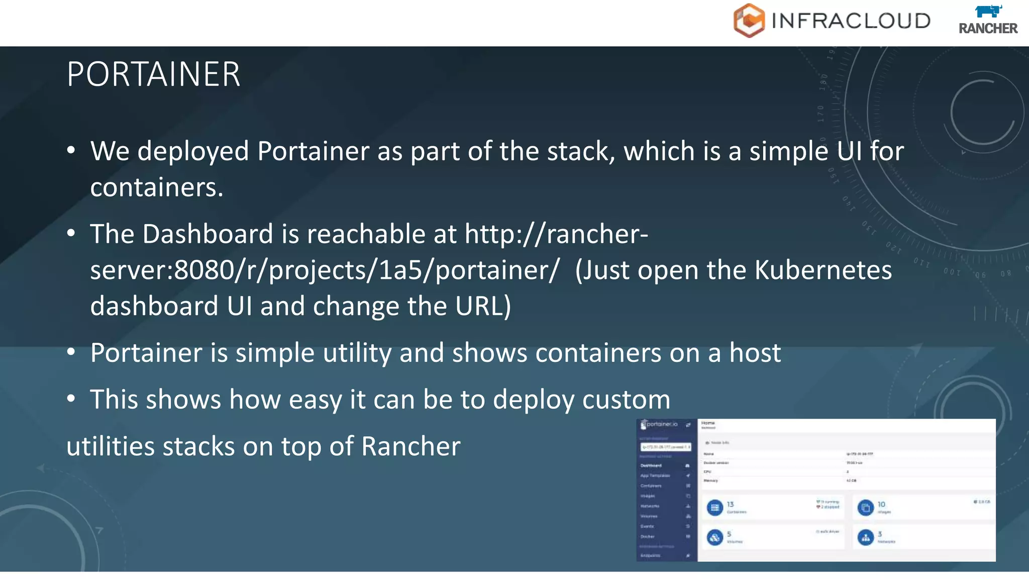 PORTAINER
• We deployed Portainer as part of the stack, which is a simple UI for
containers.
• The Dashboard is reachable at http://rancher-
server:8080/r/projects/1a5/portainer/ (Just open the Kubernetes
dashboard UI and change the URL)
• Portainer is simple utility and shows containers on a host
• This shows how easy it can be to deploy custom
utilities stacks on top of Rancher
 
