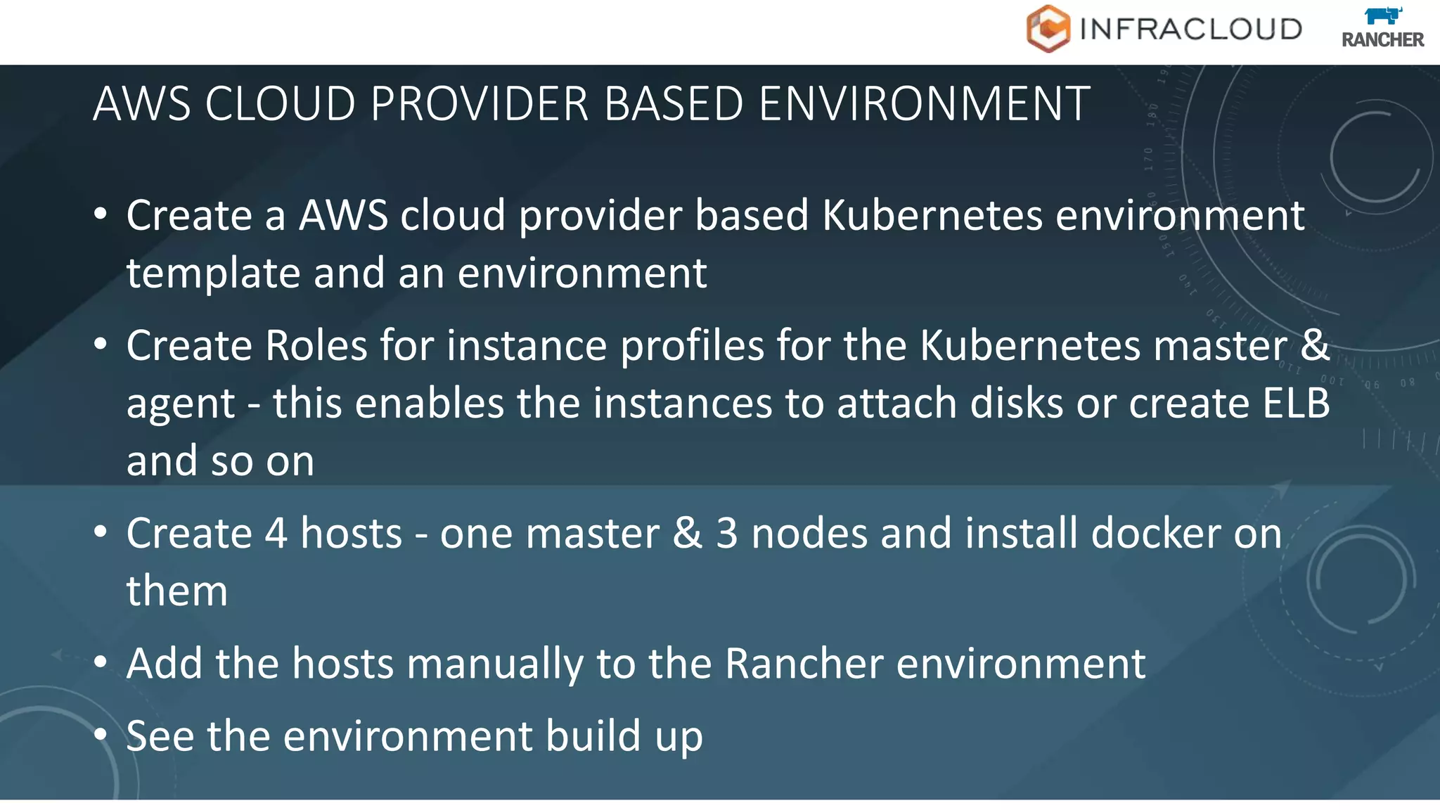 AWS CLOUD PROVIDER BASED ENVIRONMENT
• Create a AWS cloud provider based Kubernetes environment
template and an environment
• Create Roles for instance profiles for the Kubernetes master &
agent - this enables the instances to attach disks or create ELB
and so on
• Create 4 hosts - one master & 3 nodes and install docker on
them
• Add the hosts manually to the Rancher environment
• See the environment build up
 