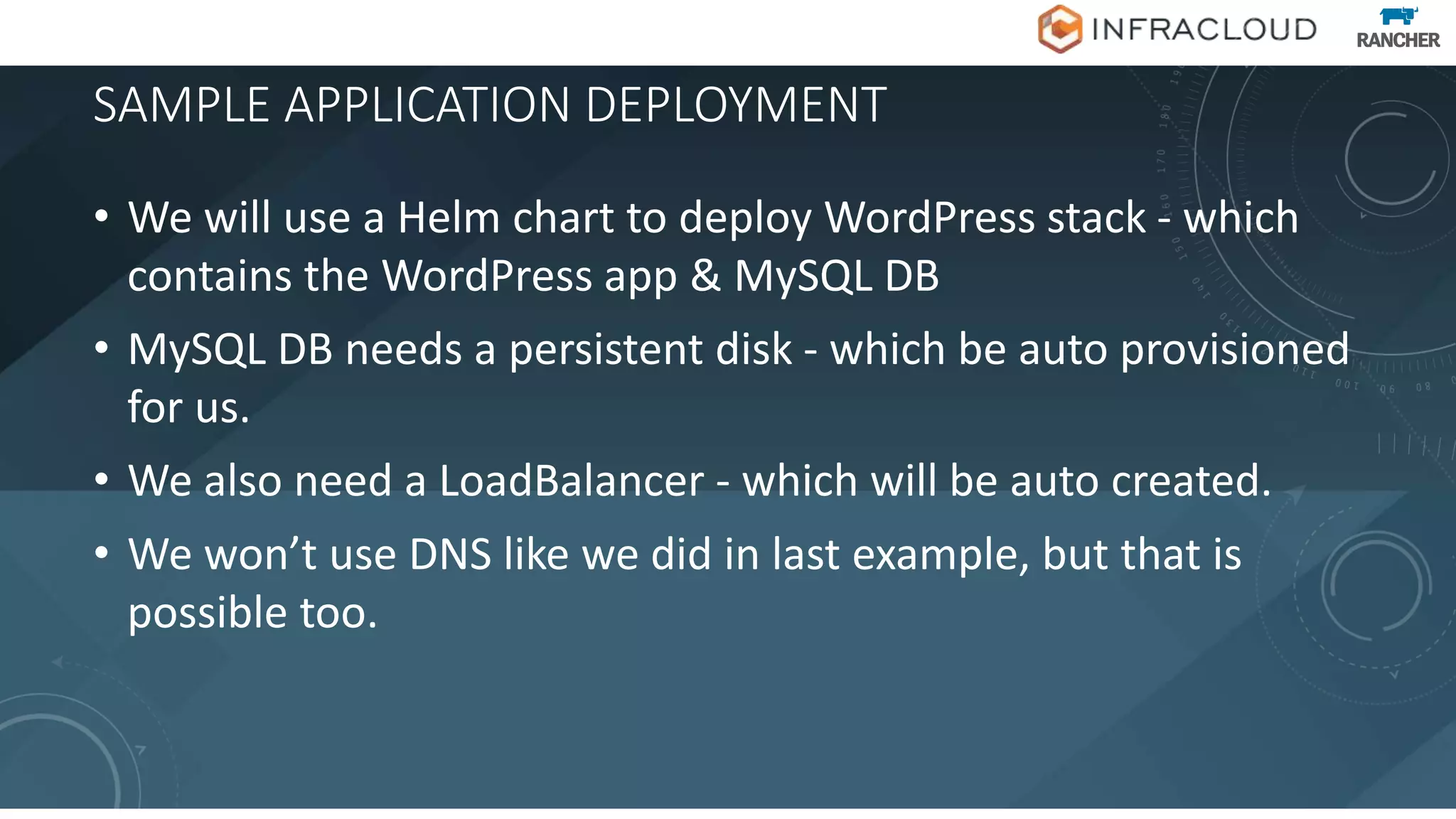 SAMPLE APPLICATION DEPLOYMENT
• We will use a Helm chart to deploy WordPress stack - which
contains the WordPress app & MySQL DB
• MySQL DB needs a persistent disk - which be auto provisioned
for us.
• We also need a LoadBalancer - which will be auto created.
• We won’t use DNS like we did in last example, but that is
possible too.
 