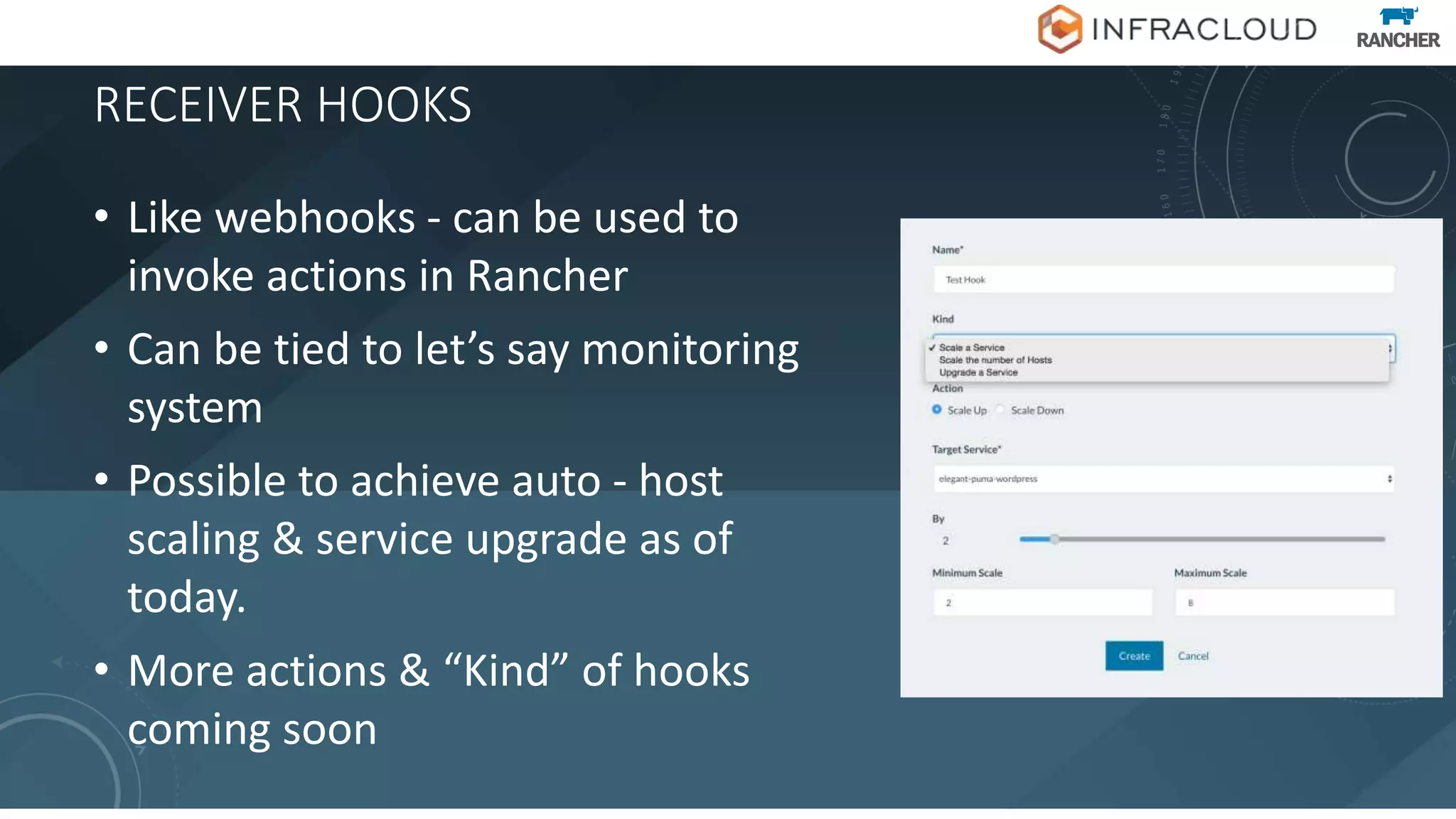 RECEIVER HOOKS
• Like webhooks - can be used to
invoke actions in Rancher
• Can be tied to let’s say monitoring
system
• Possible to achieve auto - host
scaling & service upgrade as of
today.
• More actions & “Kind” of hooks
coming soon
 