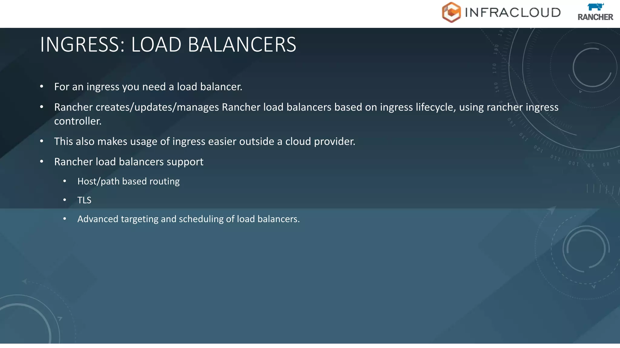 INGRESS: LOAD BALANCERS
• For an ingress you need a load balancer.
• Rancher creates/updates/manages Rancher load balancers based on ingress lifecycle, using rancher ingress
controller.
• This also makes usage of ingress easier outside a cloud provider.
• Rancher load balancers support
• Host/path based routing
• TLS
• Advanced targeting and scheduling of load balancers.
 