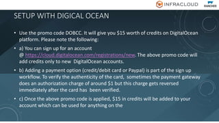 SETUP WITH DIGICAL OCEAN
• Use the promo code DOBCC. It will give you $15 worth of credits on DigitalOcean
platform. Please note the following:
• a) You can sign up for an account
@ https://cloud.digitalocean.com/registrations/new. The above promo code will
add credits only to new DigitalOcean accounts.
• b) Adding a payment option (credit/debit card or Paypal) is part of the sign up
workflow. To verify the authenticity of the card, sometimes the payment gateway
does an authorization charge of around $1 but this charge gets reversed
immediately after the card has been verified.
• c) Once the above promo code is applied, $15 in credits will be added to your
account which can be used for anything on the
 