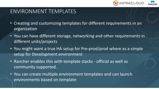 ENVIRONMENT TEMPLATES
• Creating and customizing templates for different requirements in an
organization
• You can have different storage, networking and other requirements in
different units/projects
• You might want a true HA setup for Pre-prod/prod where as a simple
setup for Development environment
• Rancher enables this with template stacks - official as well as
community supported.
• You can create multiple environment templates and can launch
environments based on template
 