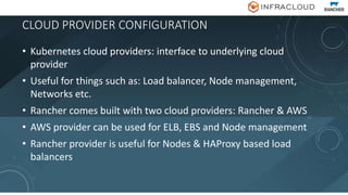 CLOUD PROVIDER CONFIGURATION
• Kubernetes cloud providers: interface to underlying cloud
provider
• Useful for things such as: Load balancer, Node management,
Networks etc.
• Rancher comes built with two cloud providers: Rancher & AWS
• AWS provider can be used for ELB, EBS and Node management
• Rancher provider is useful for Nodes & HAProxy based load
balancers
 