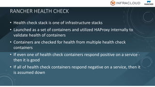 RANCHER HEALTH CHECK
• Health check stack is one of infrastructure stacks
• Launched as a set of containers and utilized HAProxy internally to
validate health of containers
• Containers are checked for health from multiple health check
containers
• If even one of health check containers respond positive on a service -
then it is good
• If all of health check containers respond negative on a service, then it
is assumed down
 