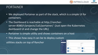 PORTAINER
• We deployed Portainer as part of the stack, which is a simple UI for
containers.
• The Dashboard is reachable at http://rancher-
server:8080/r/projects/1a5/portainer/ (Just open the Kubernetes
dashboard UI and change the URL)
• Portainer is simple utility and shows containers on a host
• This shows how easy it can be to deploy custom
utilities stacks on top of Rancher
 