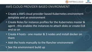 AWS CLOUD PROVIDER BASED ENVIRONMENT
• Create a AWS cloud provider based Kubernetes environment
template and an environment
• Create Roles for instance profiles for the Kubernetes master &
agent - this enables the instances to attach disks or create ELB
and so on
• Create 4 hosts - one master & 3 nodes and install docker on
them
• Add the hosts manually to the Rancher environment
• See the environment build up
 