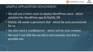 SAMPLE APPLICATION DEPLOYMENT
• We will use a Helm chart to deploy WordPress stack - which
contains the WordPress app & MySQL DB
• MySQL DB needs a persistent disk - which be auto provisioned
for us.
• We also need a LoadBalancer - which will be auto created.
• We won’t use DNS like we did in last example, but that is
possible too.
 