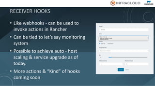 RECEIVER HOOKS
• Like webhooks - can be used to
invoke actions in Rancher
• Can be tied to let’s say monitoring
system
• Possible to achieve auto - host
scaling & service upgrade as of
today.
• More actions & “Kind” of hooks
coming soon
 