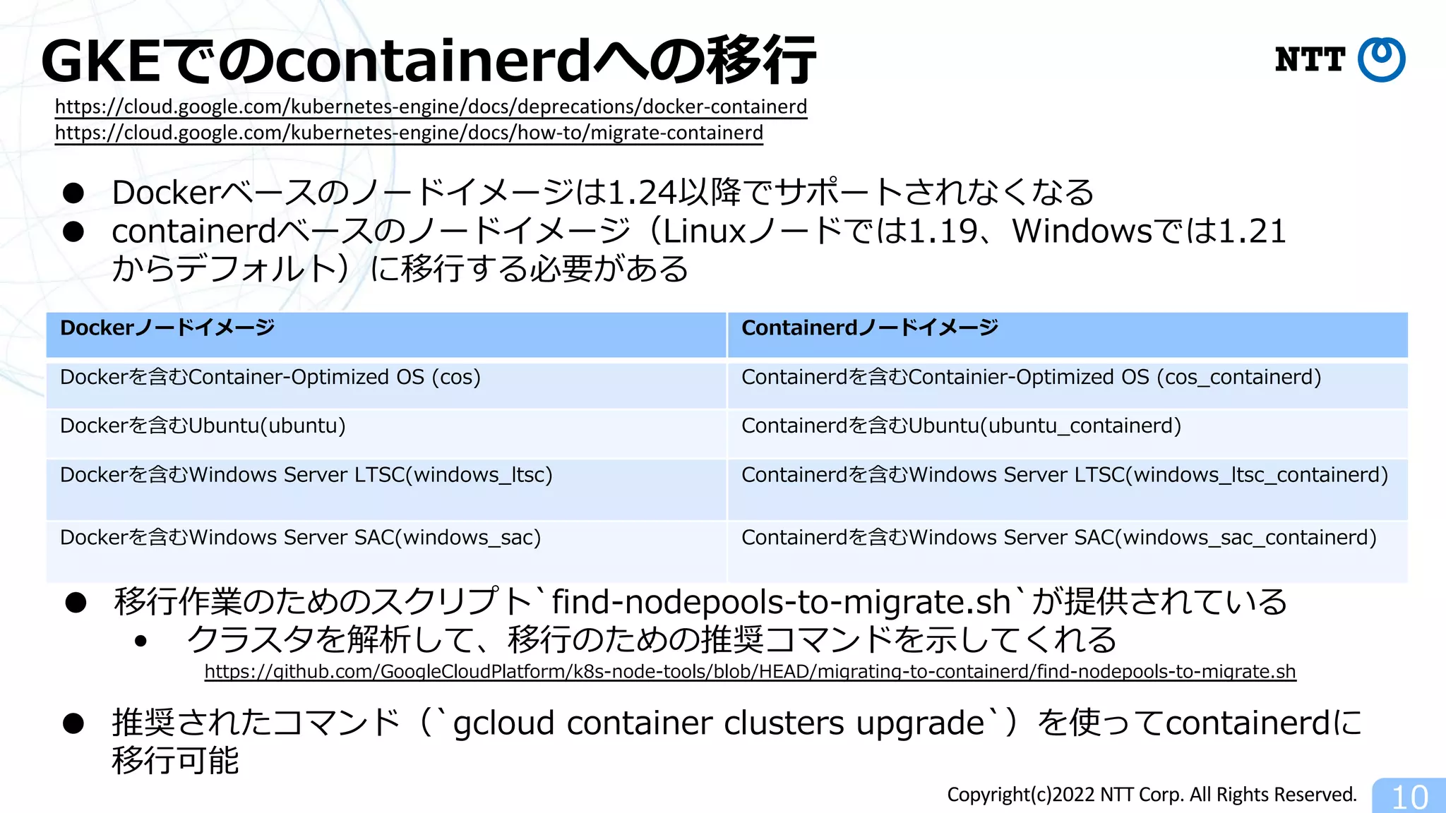 Copyright(c)2022 NTT Corp. All Rights Reserved.
GKEでのcontainerdへの移⾏
10
https://cloud.google.com/kubernetes-engine/docs/deprecations/docker-containerd
https://cloud.google.com/kubernetes-engine/docs/how-to/migrate-containerd
● Dockerベースのノードイメージは1.24以降でサポートされなくなる
● containerdベースのノードイメージ（Linuxノードでは1.19、Windowsでは1.21
からデフォルト）に移⾏する必要がある
Dockerノードイメージ Containerdノードイメージ
Dockerを含むContainer-Optimized OS (cos) Containerdを含むContainier-Optimized OS (cos_containerd)
Dockerを含むUbuntu(ubuntu) Containerdを含むUbuntu(ubuntu_containerd)
Dockerを含むWindows Server LTSC(windows_ltsc) Containerdを含むWindows Server LTSC(windows_ltsc_containerd)
Dockerを含むWindows Server SAC(windows_sac) Containerdを含むWindows Server SAC(windows_sac_containerd)
● 移⾏作業のためのスクリプト`find-nodepools-to-migrate.sh`が提供されている
• クラスタを解析して、移⾏のための推奨コマンドを⽰してくれる
https://github.com/GoogleCloudPlatform/k8s-node-tools/blob/HEAD/migrating-to-containerd/find-nodepools-to-migrate.sh
● 推奨されたコマンド（`gcloud container clusters upgrade`）を使ってcontainerdに
移⾏可能
 