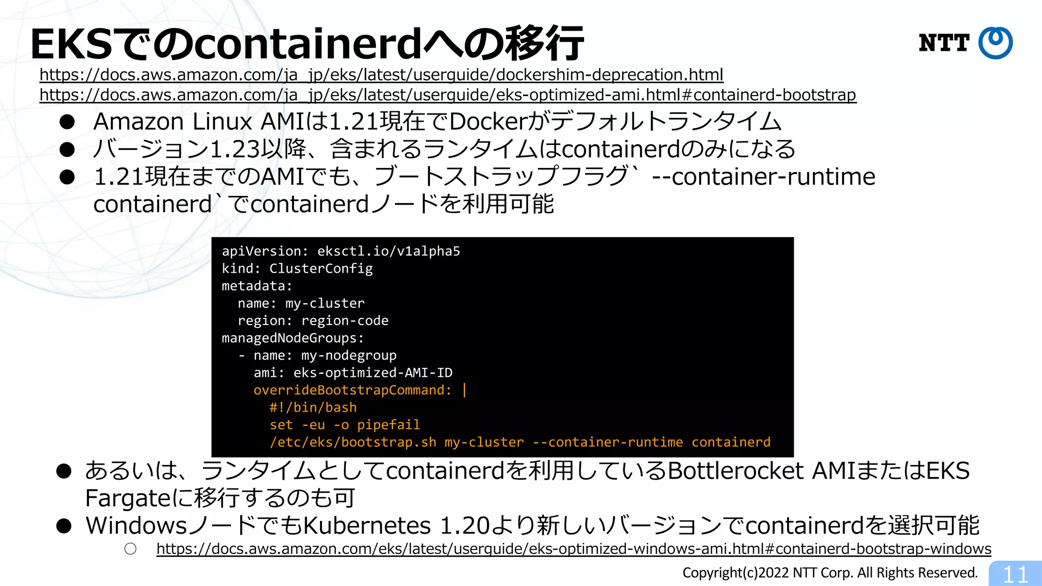 Copyright(c)2022 NTT Corp. All Rights Reserved.
EKSでのcontainerdへの移⾏
11
https://docs.aws.amazon.com/ja_jp/eks/latest/userguide/dockershim-deprecation.html
https://docs.aws.amazon.com/ja_jp/eks/latest/userguide/eks-optimized-ami.html#containerd-bootstrap
● Amazon Linux AMIは1.21現在でDockerがデフォルトランタイム
● バージョン1.23以降、含まれるランタイムはcontainerdのみになる
● 1.21現在までのAMIでも、ブートストラップフラグ` --container-runtime
containerd`でcontainerdノードを利⽤可能
apiVersion: eksctl.io/v1alpha5
kind: ClusterConfig
metadata:
name: my-cluster
region: region-code
managedNodeGroups:
- name: my-nodegroup
ami: eks-optimized-AMI-ID
overrideBootstrapCommand: |
#!/bin/bash
set -eu -o pipefail
/etc/eks/bootstrap.sh my-cluster --container-runtime containerd
● あるいは、ランタイムとしてcontainerdを利⽤しているBottlerocket AMIまたはEKS
Fargateに移⾏するのも可
● WindowsノードでもKubernetes 1.20より新しいバージョンでcontainerdを選択可能
○ https://docs.aws.amazon.com/eks/latest/userguide/eks-optimized-windows-ami.html#containerd-bootstrap-windows
 