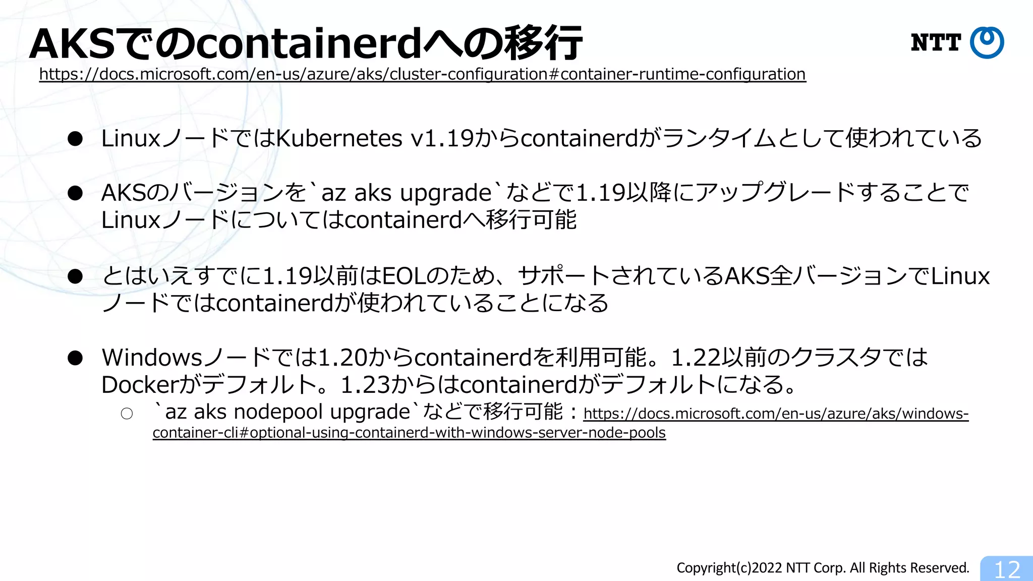 Copyright(c)2022 NTT Corp. All Rights Reserved.
AKSでのcontainerdへの移⾏
12
https://docs.microsoft.com/en-us/azure/aks/cluster-configuration#container-runtime-configuration
● LinuxノードではKubernetes v1.19からcontainerdがランタイムとして使われている
● AKSのバージョンを`az aks upgrade`などで1.19以降にアップグレードすることで
Linuxノードについてはcontainerdへ移⾏可能
● とはいえすでに1.19以前はEOLのため、サポートされているAKS全バージョンでLinux
ノードではcontainerdが使われていることになる
● Windowsノードでは1.20からcontainerdを利⽤可能。1.22以前のクラスタでは
Dockerがデフォルト。1.23からはcontainerdがデフォルトになる。
○ `az aks nodepool upgrade`などで移⾏可能︓https://docs.microsoft.com/en-us/azure/aks/windows-
container-cli#optional-using-containerd-with-windows-server-node-pools
 