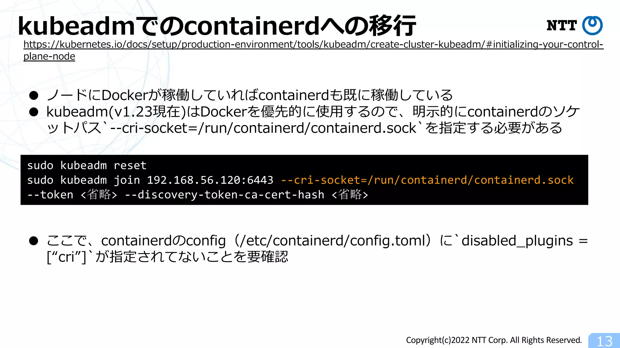 Copyright(c)2022 NTT Corp. All Rights Reserved.
kubeadmでのcontainerdへの移⾏
13
https://kubernetes.io/docs/setup/production-environment/tools/kubeadm/create-cluster-kubeadm/#initializing-your-control-
plane-node
● ノードにDockerが稼働していればcontainerdも既に稼働している
● kubeadm(v1.23現在)はDockerを優先的に使⽤するので、明⽰的にcontainerdのソケ
ットパス`--cri-socket=/run/containerd/containerd.sock`を指定する必要がある
sudo kubeadm reset
sudo kubeadm join 192.168.56.120:6443 --cri-socket=/run/containerd/containerd.sock
--token <省略> --discovery-token-ca-cert-hash <省略>
● ここで、containerdのconfig（/etc/containerd/config.toml）に`disabled_plugins =
[“cri”]`が指定されてないことを要確認
 