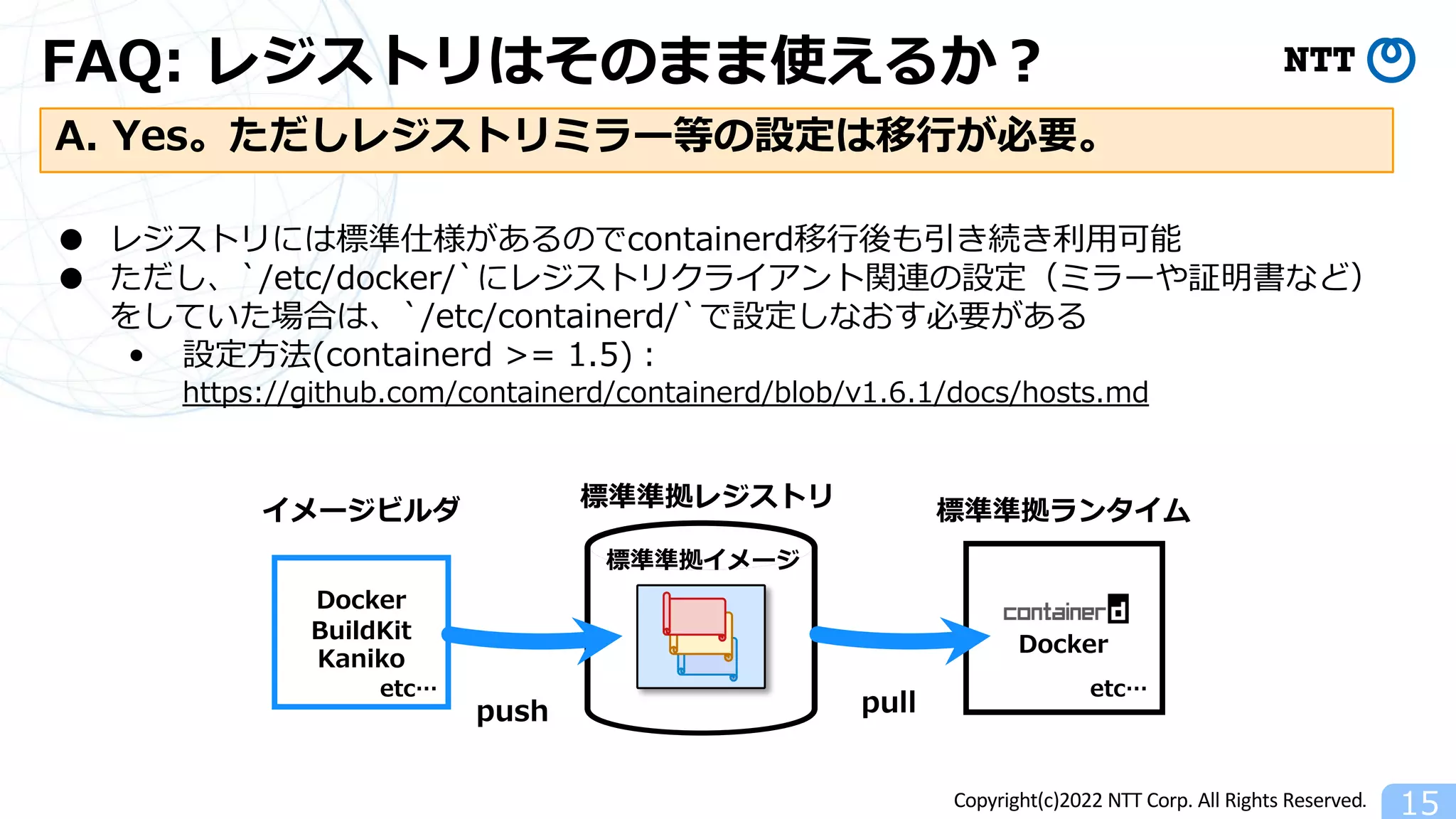 Copyright(c)2022 NTT Corp. All Rights Reserved.
FAQ: レジストリはそのまま使えるか︖
15
A. Yes。ただしレジストリミラー等の設定は移⾏が必要。
● レジストリには標準仕様があるのでcontainerd移⾏後も引き続き利⽤可能
● ただし、`/etc/docker/`にレジストリクライアント関連の設定（ミラーや証明書など）
をしていた場合は、`/etc/containerd/`で設定しなおす必要がある
• 設定⽅法(containerd >= 1.5)︓
https://github.com/containerd/containerd/blob/v1.6.1/docs/hosts.md
標準準拠レジストリ 標準準拠ランタイム
Docker
pull
Docker
BuildKit
Kaniko
イメージビルダ
push
etc…
etc…
標準準拠イメージ
 