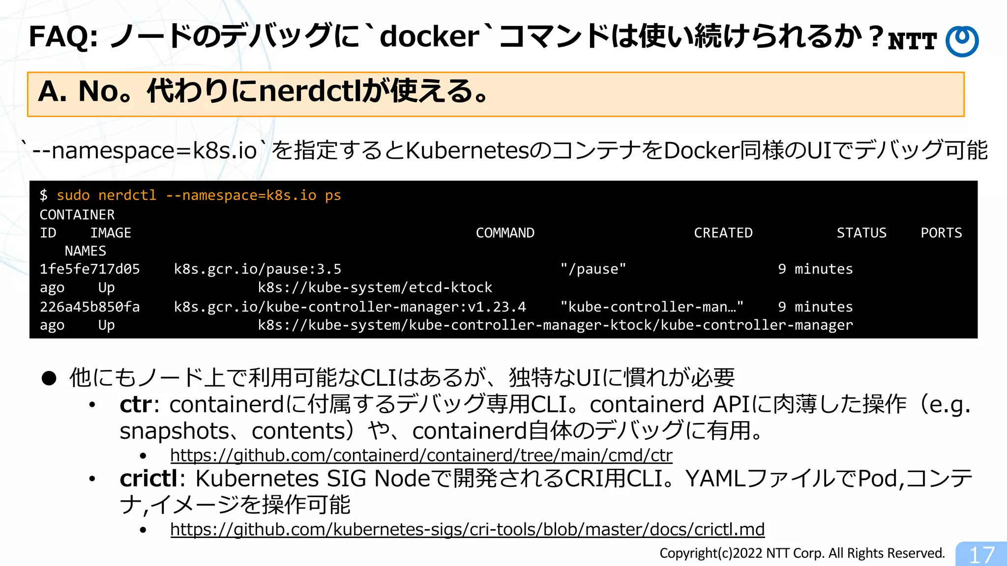 Copyright(c)2022 NTT Corp. All Rights Reserved.
FAQ: ノードのデバッグに`docker`コマンドは使い続けられるか︖
17
A. No。代わりにnerdctlが使える。
$ sudo nerdctl --namespace=k8s.io ps
CONTAINER
ID IMAGE COMMAND CREATED STATUS PORTS
NAMES
1fe5fe717d05 k8s.gcr.io/pause:3.5 "/pause" 9 minutes
ago Up k8s://kube-system/etcd-ktock
226a45b850fa k8s.gcr.io/kube-controller-manager:v1.23.4 "kube-controller-man…" 9 minutes
ago Up k8s://kube-system/kube-controller-manager-ktock/kube-controller-manager
・・・
`--namespace=k8s.io`を指定するとKubernetesのコンテナをDocker同様のUIでデバッグ可能
● 他にもノード上で利⽤可能なCLIはあるが、独特なUIに慣れが必要
• ctr: containerdに付属するデバッグ専⽤CLI。containerd APIに⾁薄した操作（e.g.
snapshots、contents）や、containerd⾃体のデバッグに有⽤。
• https://github.com/containerd/containerd/tree/main/cmd/ctr
• crictl: Kubernetes SIG Nodeで開発されるCRI⽤CLI。YAMLファイルでPod,コンテ
ナ,イメージを操作可能
• https://github.com/kubernetes-sigs/cri-tools/blob/master/docs/crictl.md
 