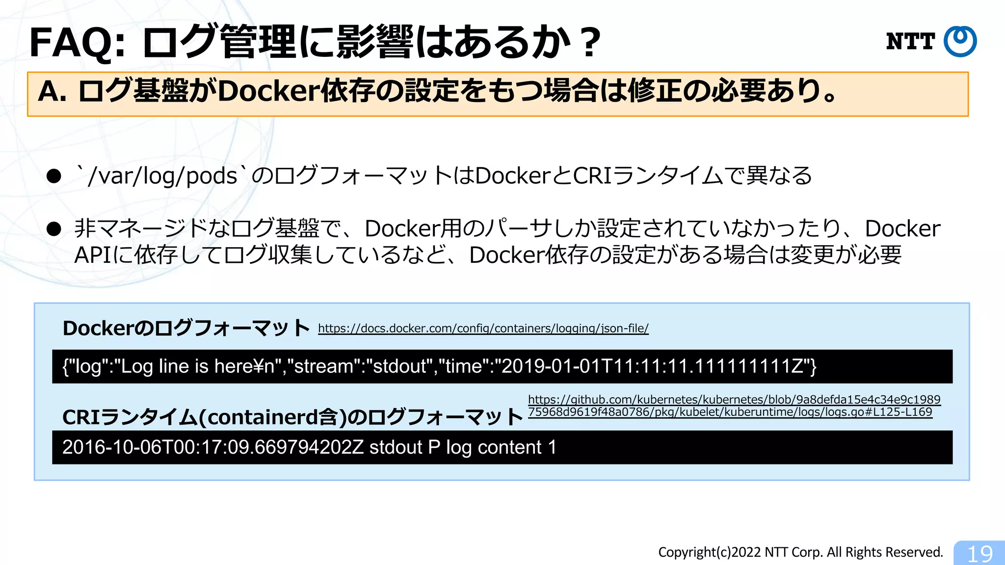 Copyright(c)2022 NTT Corp. All Rights Reserved.
FAQ: ログ管理に影響はあるか︖
19
A. ログ基盤がDocker依存の設定をもつ場合は修正の必要あり。
● `/var/log/pods`のログフォーマットはDockerとCRIランタイムで異なる
● ⾮マネージドなログ基盤で、Docker⽤のパーサしか設定されていなかったり、Docker
APIに依存してログ収集しているなど、Docker依存の設定がある場合は変更が必要
{"log":"Log line is here¥n","stream":"stdout","time":"2019-01-01T11:11:11.111111111Z"}
https://docs.docker.com/config/containers/logging/json-file/
2016-10-06T00:17:09.669794202Z stdout P log content 1
https://github.com/kubernetes/kubernetes/blob/9a8defda15e4c34e9c1989
75968d9619f48a0786/pkg/kubelet/kuberuntime/logs/logs.go#L125-L169
Dockerのログフォーマット
CRIランタイム(containerd含)のログフォーマット
 