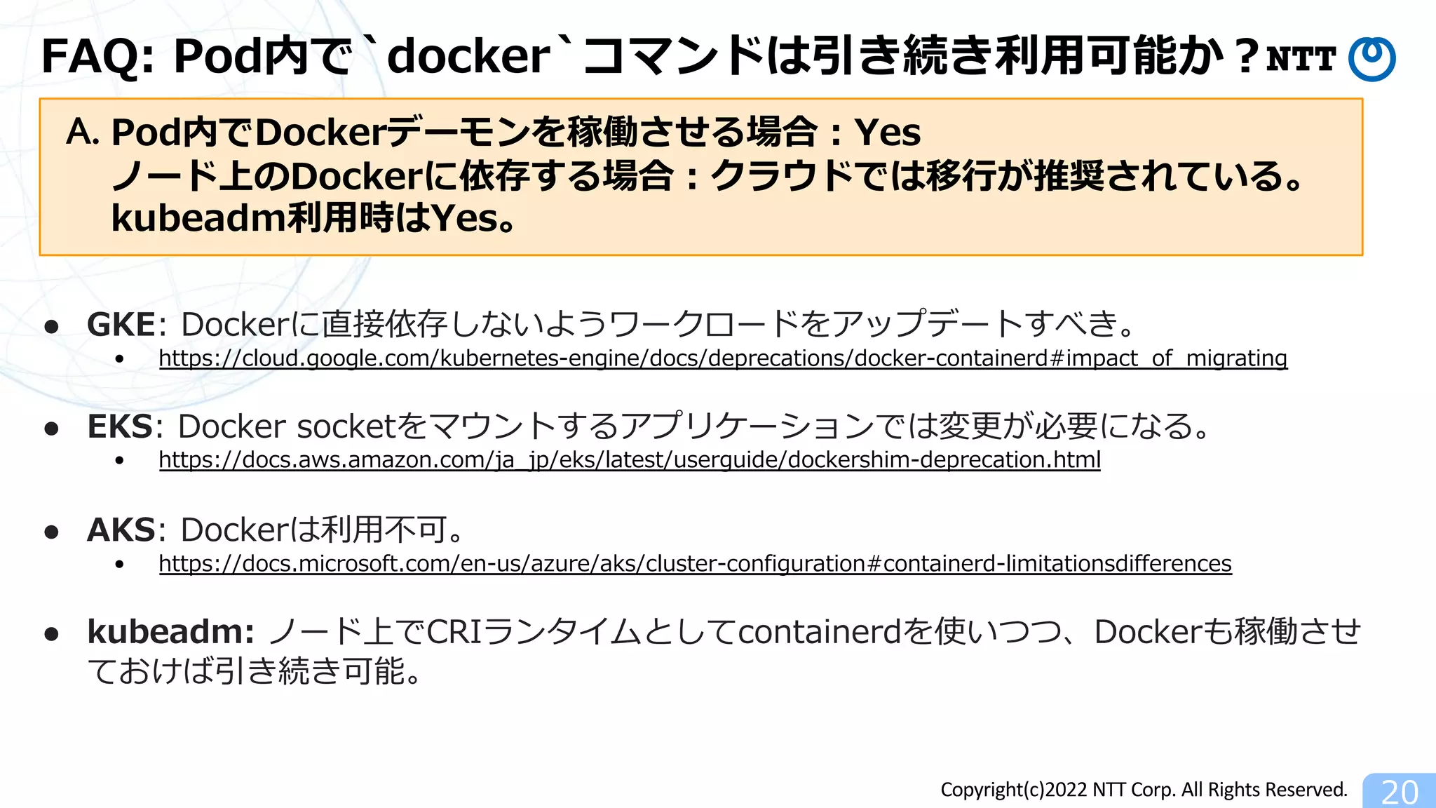 Copyright(c)2022 NTT Corp. All Rights Reserved.
FAQ: Pod内で`docker`コマンドは引き続き利⽤可能か︖
20
● GKE: Dockerに直接依存しないようワークロードをアップデートすべき。
• https://cloud.google.com/kubernetes-engine/docs/deprecations/docker-containerd#impact_of_migrating
● EKS: Docker socketをマウントするアプリケーションでは変更が必要になる。
• https://docs.aws.amazon.com/ja_jp/eks/latest/userguide/dockershim-deprecation.html
● AKS: Dockerは利⽤不可。
• https://docs.microsoft.com/en-us/azure/aks/cluster-configuration#containerd-limitationsdifferences
● kubeadm: ノード上でCRIランタイムとしてcontainerdを使いつつ、Dockerも稼働させ
ておけば引き続き可能。
Pod内でDockerデーモンを稼働させる場合︓Yes
ノード上のDockerに依存する場合︓クラウドでは移⾏が推奨されている。
kubeadm利⽤時はYes。
A.
 