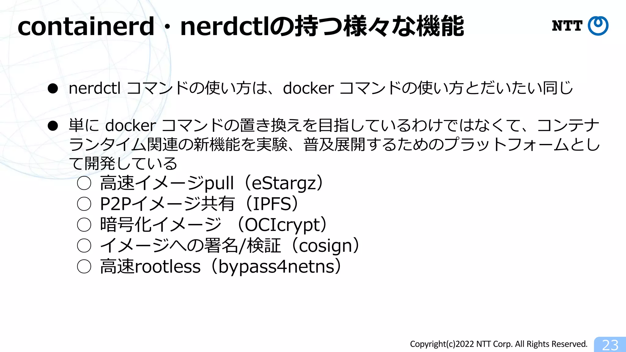 Copyright(c)2022 NTT Corp. All Rights Reserved.
containerd・nerdctlの持つ様々な機能
23
● nerdctl コマンドの使い⽅は、docker コマンドの使い⽅とだいたい同じ
● 単に docker コマンドの置き換えを⽬指しているわけではなくて、コンテナ
ランタイム関連の新機能を実験、普及展開するためのプラットフォームとし
て開発している
○ ⾼速イメージpull（eStargz）
○ P2Pイメージ共有（IPFS）
○ 暗号化イメージ （OCIcrypt）
○ イメージへの署名/検証（cosign）
○ ⾼速rootless（bypass4netns）
 