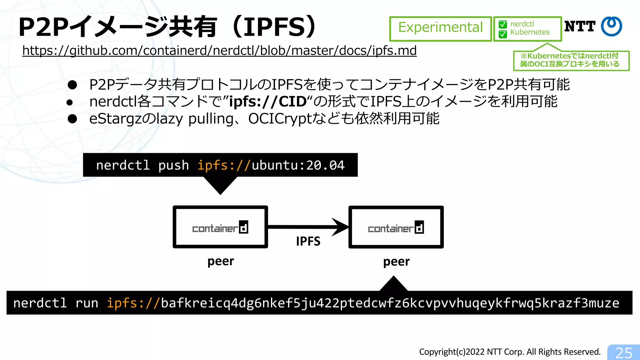 Copyright(c)2022 NTT Corp. All Rights Reserved.
P2Pイメージ共有（IPFS）
25
nerdctl push ipfs://ubuntu:20.04
peer peer
IPFS
nerdctl run ipfs://bafkreicq4dg6nkef5ju422ptedcwfz6kcvpvvhuqeykfrwq5krazf3muze
● P2Pデータ共有プロトコルのIPFSを使ってコンテナイメージをP2P共有可能
● nerdctl各コマンドで”ipfs://CID“の形式でIPFS上のイメージを利⽤可能
● eStargzのlazy pulling、OCICryptなども依然利⽤可能
Experimental
https://github.com/containerd/nerdctl/blob/master/docs/ipfs.md
nerdctl
Kubernetes
※Kubernetesではnerdctl付
属のOCI互換プロキシを⽤いる
 