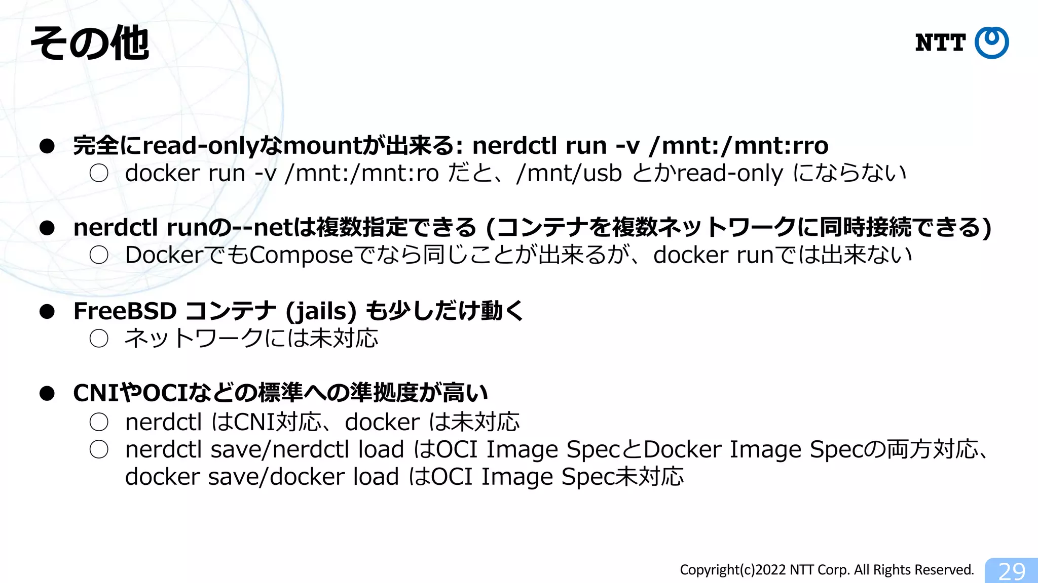 Copyright(c)2022 NTT Corp. All Rights Reserved.
その他
29
● 完全にread-onlyなmountが出来る: nerdctl run -v /mnt:/mnt:rro
○ docker run -v /mnt:/mnt:ro だと、/mnt/usb とかread-only にならない
● nerdctl runの--netは複数指定できる (コンテナを複数ネットワークに同時接続できる)
○ DockerでもComposeでなら同じことが出来るが、docker runでは出来ない
● FreeBSD コンテナ (jails) も少しだけ動く
○ ネットワークには未対応
● CNIやOCIなどの標準への準拠度が⾼い
○ nerdctl はCNI対応、docker は未対応
○ nerdctl save/nerdctl load はOCI Image SpecとDocker Image Specの両⽅対応、
docker save/docker load はOCI Image Spec未対応
 