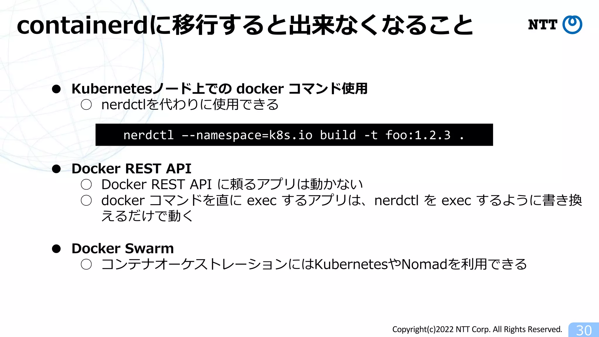 Copyright(c)2022 NTT Corp. All Rights Reserved.
containerdに移⾏すると出来なくなること
30
● Kubernetesノード上での docker コマンド使⽤
○ nerdctlを代わりに使⽤できる
● Docker REST API
○ Docker REST API に頼るアプリは動かない
○ docker コマンドを直に exec するアプリは、nerdctl を exec するように書き換
えるだけで動く
● Docker Swarm
○ コンテナオーケストレーションにはKubernetesやNomadを利⽤できる
nerdctl –-namespace=k8s.io build -t foo:1.2.3 .
 