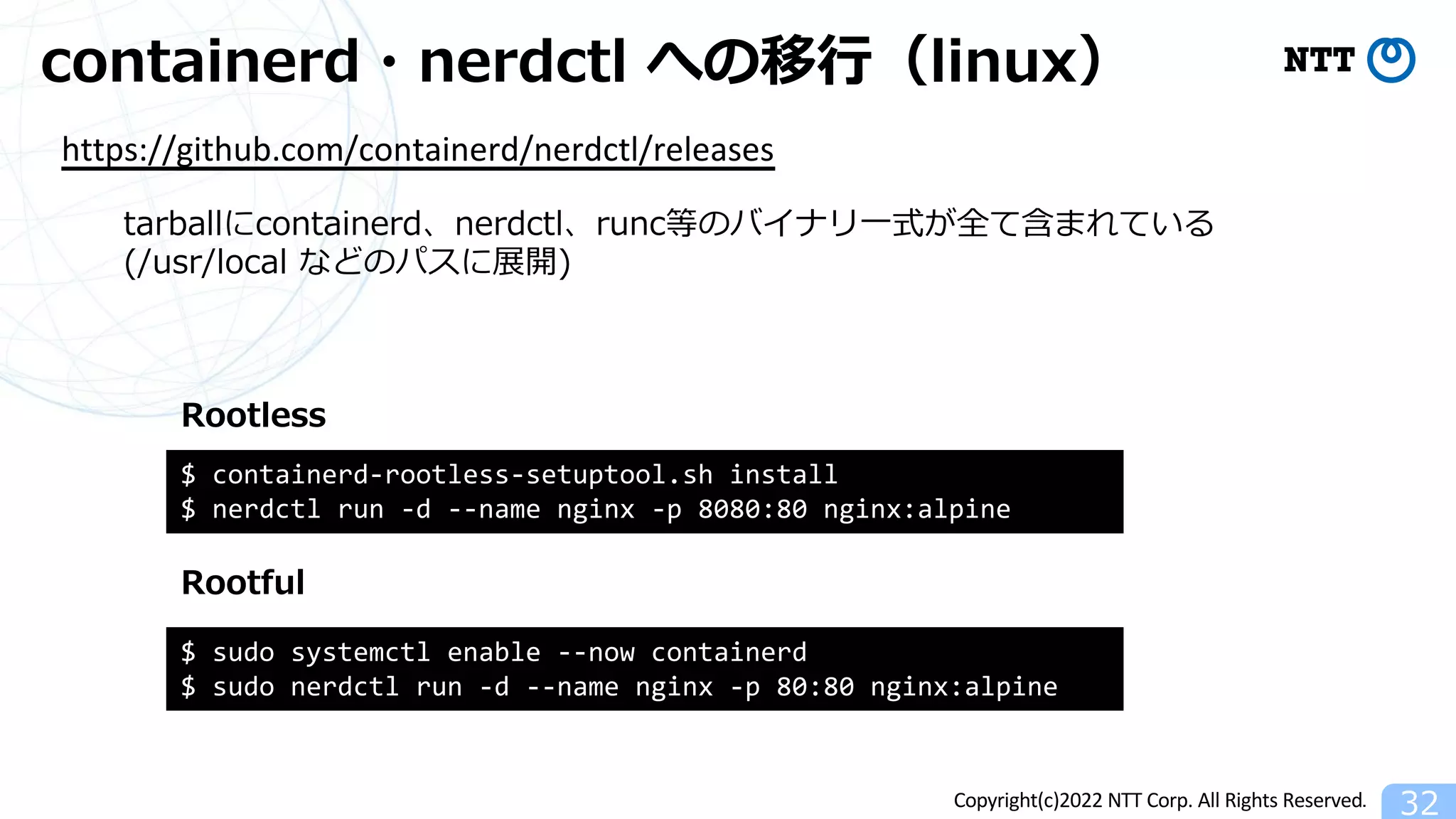 Copyright(c)2022 NTT Corp. All Rights Reserved.
containerd・nerdctl への移⾏（linux）
32
https://github.com/containerd/nerdctl/releases
$ sudo systemctl enable --now containerd
$ sudo nerdctl run -d --name nginx -p 80:80 nginx:alpine
$ containerd-rootless-setuptool.sh install
$ nerdctl run -d --name nginx -p 8080:80 nginx:alpine
Rootful
Rootless
tarballにcontainerd、nerdctl、runc等のバイナリ⼀式が全て含まれている
(/usr/local などのパスに展開)
 