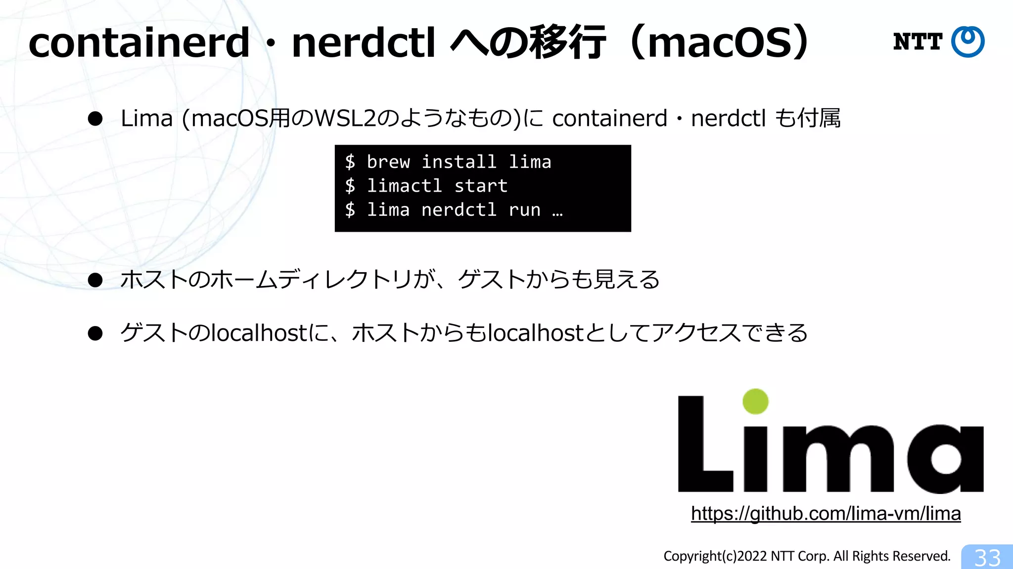 Copyright(c)2022 NTT Corp. All Rights Reserved.
containerd・nerdctl への移⾏（macOS）
33
● Lima (macOS⽤のWSL2のようなもの)に containerd・nerdctl も付属
● ホストのホームディレクトリが、ゲストからも⾒える
● ゲストのlocalhostに、ホストからもlocalhostとしてアクセスできる
https://github.com/lima-vm/lima
$ brew install lima
$ limactl start
$ lima nerdctl run …
 
