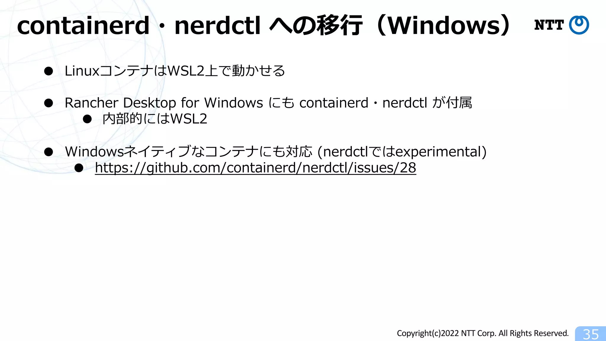 Copyright(c)2022 NTT Corp. All Rights Reserved.
containerd・nerdctl への移⾏（Windows）
35
● LinuxコンテナはWSL2上で動かせる
● Rancher Desktop for Windows にも containerd・nerdctl が付属
● 内部的にはWSL2
● Windowsネイティブなコンテナにも対応 (nerdctlではexperimental)
● https://github.com/containerd/nerdctl/issues/28
 