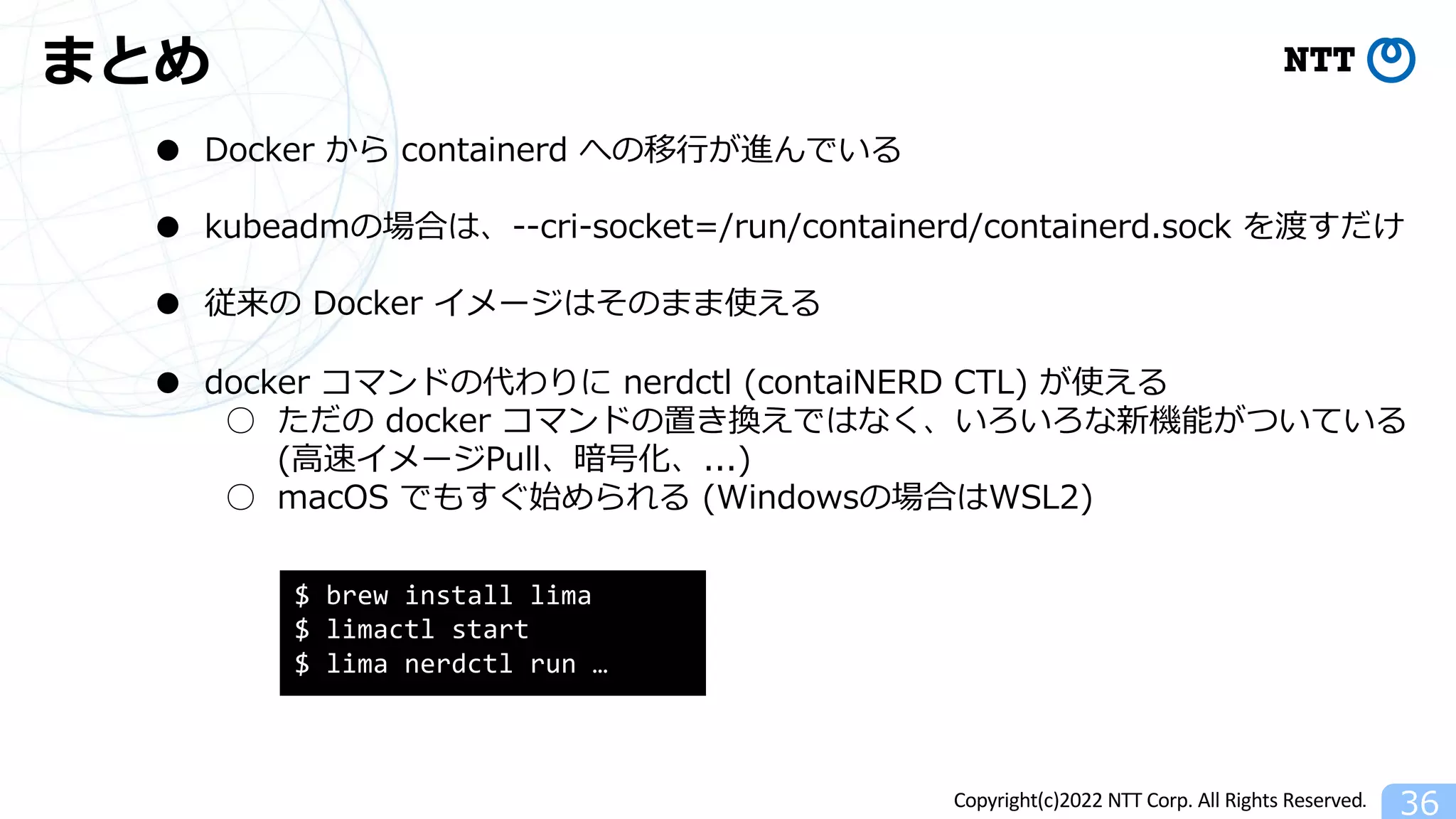 Copyright(c)2022 NTT Corp. All Rights Reserved.
まとめ
36
● Docker から containerd への移⾏が進んでいる
● kubeadmの場合は、--cri-socket=/run/containerd/containerd.sock を渡すだけ
● 従来の Docker イメージはそのまま使える
● docker コマンドの代わりに nerdctl (contaiNERD CTL) が使える
○ ただの docker コマンドの置き換えではなく、いろいろな新機能がついている
(⾼速イメージPull、暗号化、...)
○ macOS でもすぐ始められる (Windowsの場合はWSL2)
$ brew install lima
$ limactl start
$ lima nerdctl run …
 