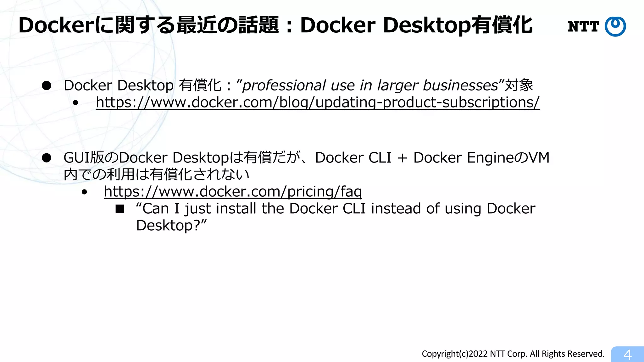 Copyright(c)2022 NTT Corp. All Rights Reserved.
Dockerに関する最近の話題︓Docker Desktop有償化
4
● Docker Desktop 有償化︓”professional use in larger businesses”対象
• https://www.docker.com/blog/updating-product-subscriptions/
● GUI版のDocker Desktopは有償だが、Docker CLI + Docker EngineのVM
内での利⽤は有償化されない
• https://www.docker.com/pricing/faq
■ “Can I just install the Docker CLI instead of using Docker
Desktop?”
 
