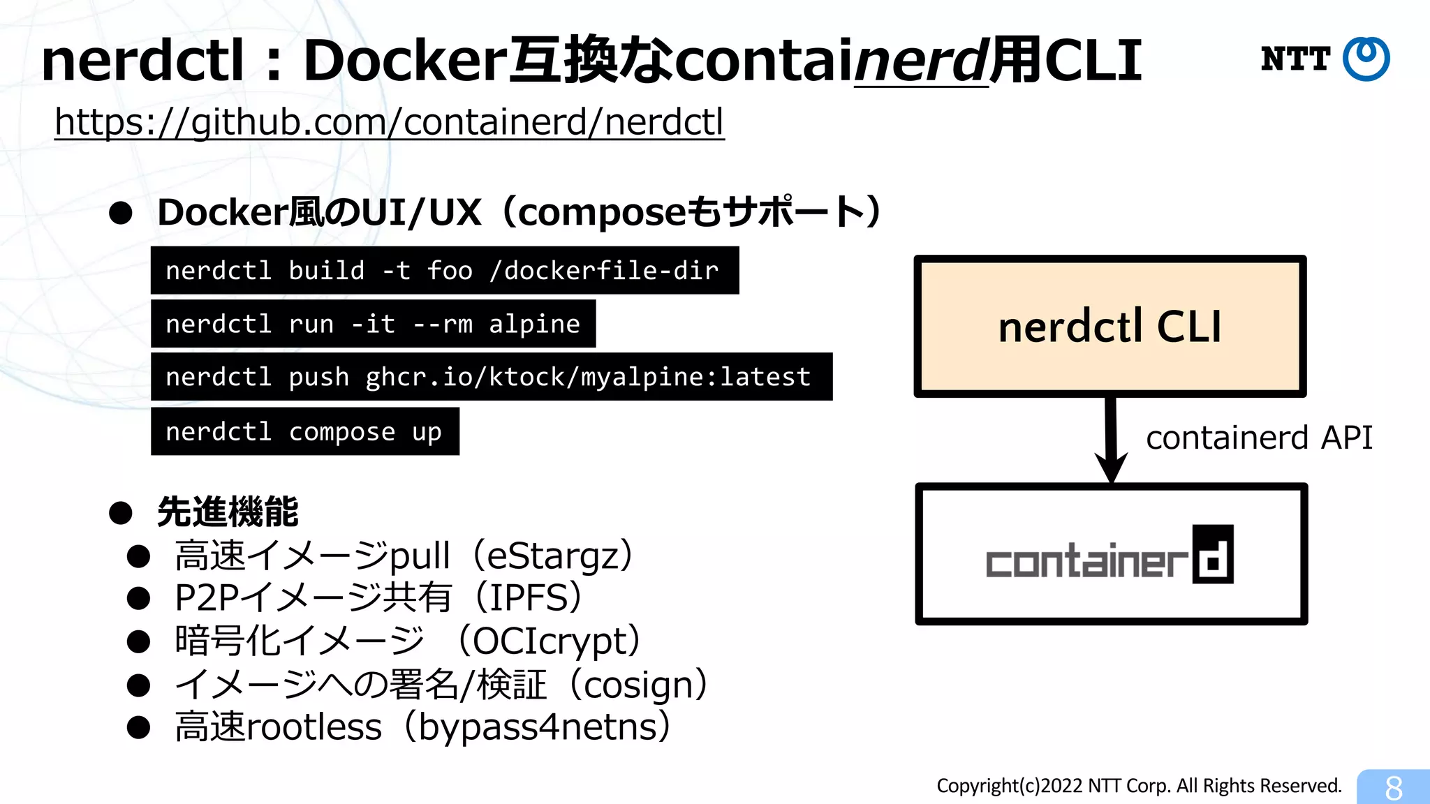 Copyright(c)2022 NTT Corp. All Rights Reserved.
nerdctl︓Docker互換なcontainerd⽤CLI
8
● Docker⾵のUI/UX（composeもサポート）
https://github.com/containerd/nerdctl
● 先進機能
● ⾼速イメージpull（eStargz）
● P2Pイメージ共有（IPFS）
● 暗号化イメージ （OCIcrypt）
● イメージへの署名/検証（cosign）
● ⾼速rootless（bypass4netns）
nerdctl CLI
containerd API
nerdctl run -it --rm alpine
nerdctl build -t foo /dockerfile-dir
nerdctl push ghcr.io/ktock/myalpine:latest
nerdctl compose up
 