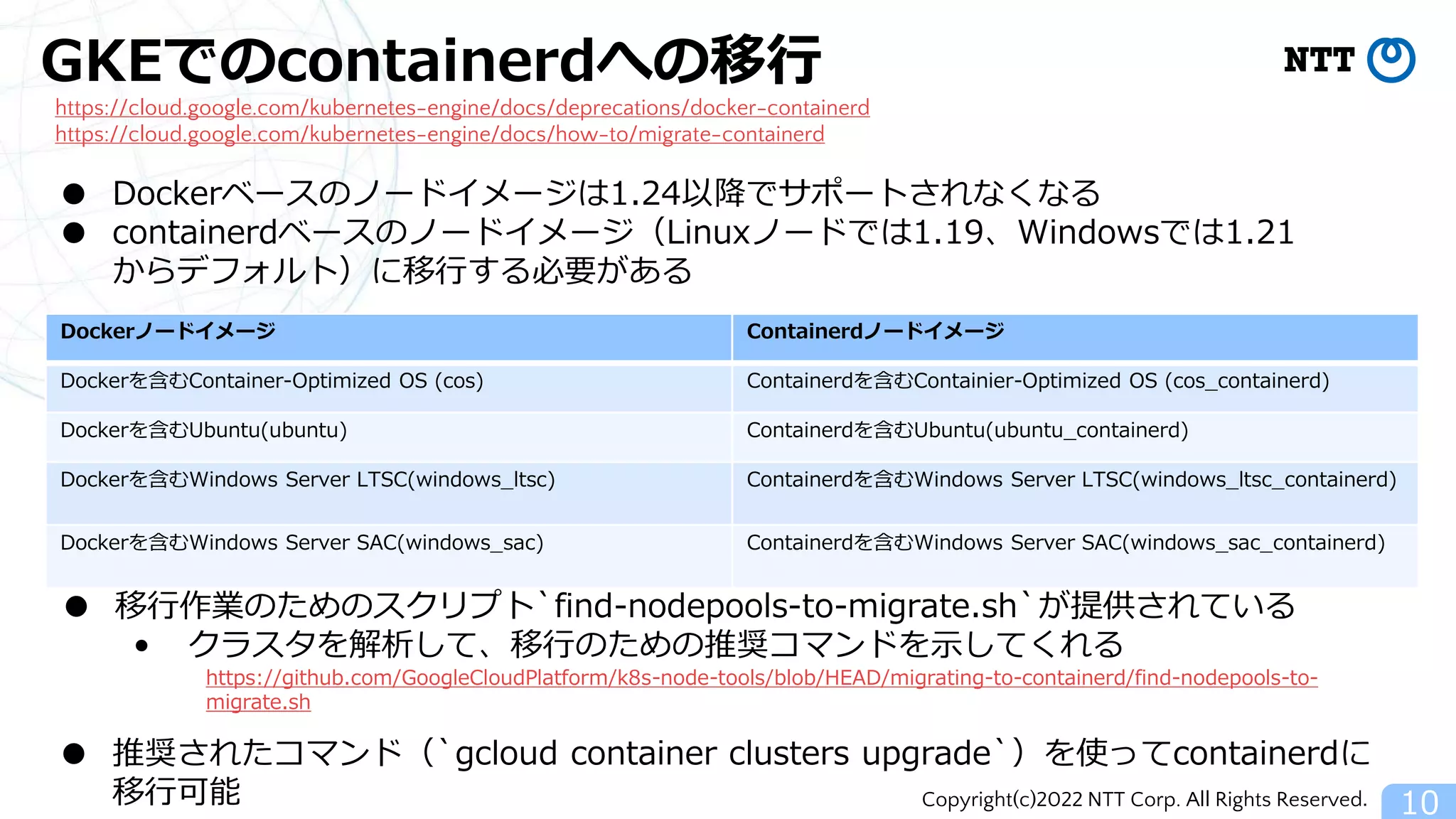 Copyright(c)2022 NTT Corp. All Rights Reserved.
GKEでのcontainerdへの移行
10
https://cloud.google.com/kubernetes-engine/docs/deprecations/docker-containerd
https://cloud.google.com/kubernetes-engine/docs/how-to/migrate-containerd
● Dockerベースのノードイメージは1.24以降でサポートされなくなる
● containerdベースのノードイメージ（Linuxノードでは1.19、Windowsでは1.21
からデフォルト）に移行する必要がある
Dockerノードイメージ Containerdノードイメージ
Dockerを含むContainer-Optimized OS (cos) Containerdを含むContainier-Optimized OS (cos_containerd)
Dockerを含むUbuntu(ubuntu) Containerdを含むUbuntu(ubuntu_containerd)
Dockerを含むWindows Server LTSC(windows_ltsc) Containerdを含むWindows Server LTSC(windows_ltsc_containerd)
Dockerを含むWindows Server SAC(windows_sac) Containerdを含むWindows Server SAC(windows_sac_containerd)
● 移行作業のためのスクリプト`find-nodepools-to-migrate.sh`が提供されている
• クラスタを解析して、移行のための推奨コマンドを示してくれる
https://github.com/GoogleCloudPlatform/k8s-node-tools/blob/HEAD/migrating-to-containerd/find-nodepools-to-
migrate.sh
● 推奨されたコマンド（`gcloud container clusters upgrade`）を使ってcontainerdに
移行可能
 