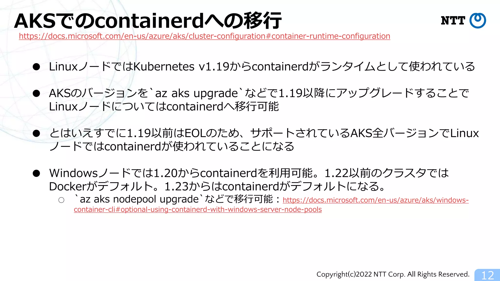 Copyright(c)2022 NTT Corp. All Rights Reserved.
AKSでのcontainerdへの移行
12
https://docs.microsoft.com/en-us/azure/aks/cluster-configuration#container-runtime-configuration
● LinuxノードではKubernetes v1.19からcontainerdがランタイムとして使われている
● AKSのバージョンを`az aks upgrade`などで1.19以降にアップグレードすることで
Linuxノードについてはcontainerdへ移行可能
● とはいえすでに1.19以前はEOLのため、サポートされているAKS全バージョンでLinux
ノードではcontainerdが使われていることになる
● Windowsノードでは1.20からcontainerdを利用可能。1.22以前のクラスタでは
Dockerがデフォルト。1.23からはcontainerdがデフォルトになる。
○ `az aks nodepool upgrade`などで移行可能：https://docs.microsoft.com/en-us/azure/aks/windows-
container-cli#optional-using-containerd-with-windows-server-node-pools
 